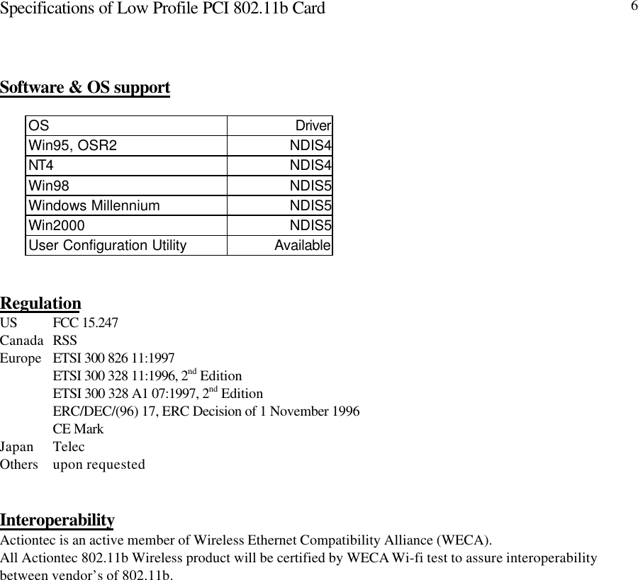 Specifications of Low Profile PCI 802.11b Card 6Software &amp; OS supportOS DriverWin95, OSR2 NDIS4NT4 NDIS4Win98 NDIS5Windows Millennium NDIS5Win2000 NDIS5User Configuration Utility AvailableRegulationUS FCC 15.247Canada RSSEurope ETSI 300 826 11:1997ETSI 300 328 11:1996, 2nd EditionETSI 300 328 A1 07:1997, 2nd EditionERC/DEC/(96) 17, ERC Decision of 1 November 1996CE MarkJapan TelecOthers upon requestedInteroperabilityActiontec is an active member of Wireless Ethernet Compatibility Alliance (WECA).All Actiontec 802.11b Wireless product will be certified by WECA Wi-fi test to assure interoperabilitybetween vendor’s of 802.11b.