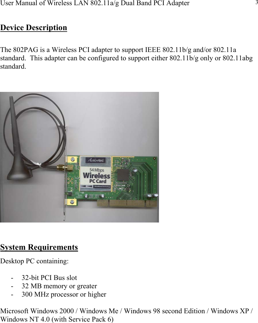 User Manual of Wireless LAN 802.11a/g Dual Band PCI Adapter  3 Device Description  The 802PAG is a Wireless PCI adapter to support IEEE 802.11b/g and/or 802.11a standard.  This adapter can be configured to support either 802.11b/g only or 802.11abg standard.      System Requirements Desktop PC containing:  -  32-bit PCI Bus slot -  32 MB memory or greater -  300 MHz processor or higher  Microsoft Windows 2000 / Windows Me / Windows 98 second Edition / Windows XP / Windows NT 4.0 (with Service Pack 6)          