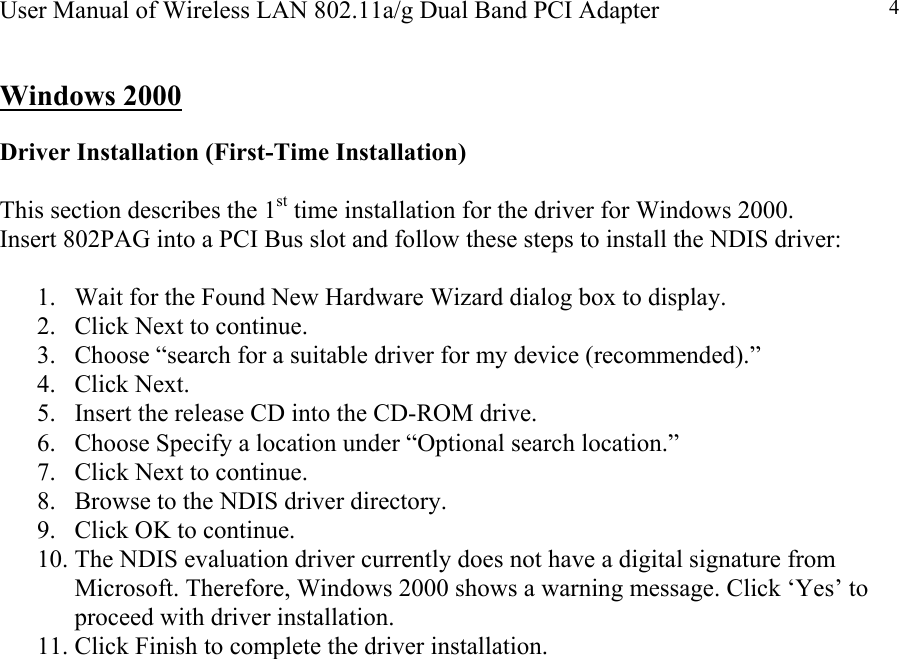 User Manual of Wireless LAN 802.11a/g Dual Band PCI Adapter  4 Windows 2000   Driver Installation (First-Time Installation)  This section describes the 1st time installation for the driver for Windows 2000. Insert 802PAG into a PCI Bus slot and follow these steps to install the NDIS driver:   1.  Wait for the Found New Hardware Wizard dialog box to display. 2.  Click Next to continue. 3.  Choose “search for a suitable driver for my device (recommended).” 4. Click Next. 5.  Insert the release CD into the CD-ROM drive. 6.  Choose Specify a location under “Optional search location.” 7.  Click Next to continue. 8.  Browse to the NDIS driver directory.  9.  Click OK to continue. 10. The NDIS evaluation driver currently does not have a digital signature from Microsoft. Therefore, Windows 2000 shows a warning message. Click ‘Yes’ to proceed with driver installation. 11. Click Finish to complete the driver installation.                              