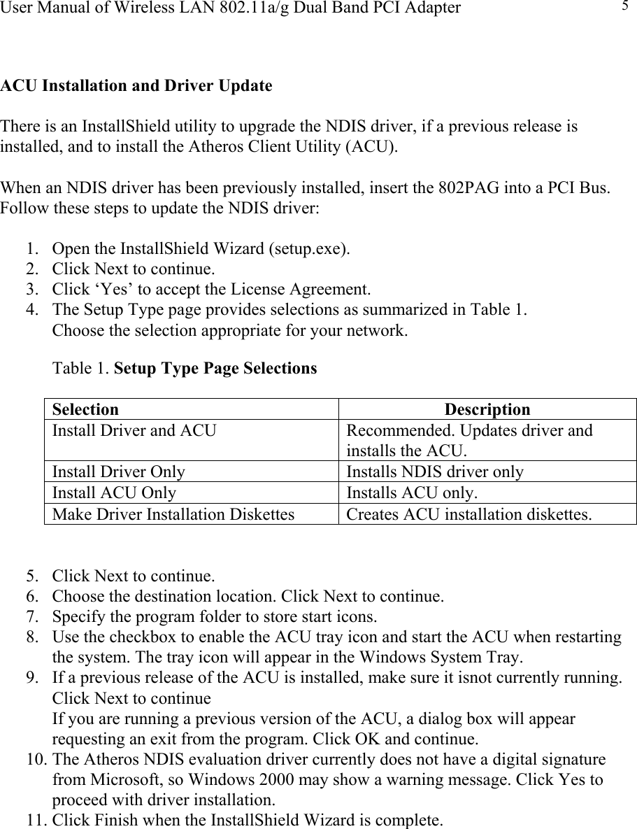 User Manual of Wireless LAN 802.11a/g Dual Band PCI Adapter  5  ACU Installation and Driver Update  There is an InstallShield utility to upgrade the NDIS driver, if a previous release is installed, and to install the Atheros Client Utility (ACU).  When an NDIS driver has been previously installed, insert the 802PAG into a PCI Bus. Follow these steps to update the NDIS driver:  1.  Open the InstallShield Wizard (setup.exe). 2.  Click Next to continue. 3.  Click ‘Yes’ to accept the License Agreement. 4.  The Setup Type page provides selections as summarized in Table 1.  Choose the selection appropriate for your network.  Table 1. Setup Type Page Selections  Selection Description Install Driver and ACU  Recommended. Updates driver and installs the ACU. Install Driver Only  Installs NDIS driver only Install ACU Only  Installs ACU only. Make Driver Installation Diskettes  Creates ACU installation diskettes.   5.  Click Next to continue. 6.  Choose the destination location. Click Next to continue. 7.  Specify the program folder to store start icons. 8.  Use the checkbox to enable the ACU tray icon and start the ACU when restarting the system. The tray icon will appear in the Windows System Tray. 9.  If a previous release of the ACU is installed, make sure it isnot currently running. Click Next to continue If you are running a previous version of the ACU, a dialog box will appear requesting an exit from the program. Click OK and continue. 10. The Atheros NDIS evaluation driver currently does not have a digital signature from Microsoft, so Windows 2000 may show a warning message. Click Yes to proceed with driver installation. 11. Click Finish when the InstallShield Wizard is complete.          