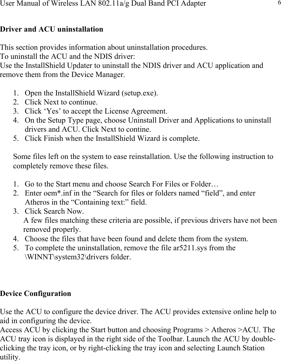 User Manual of Wireless LAN 802.11a/g Dual Band PCI Adapter  6 Driver and ACU uninstallation  This section provides information about uninstallation procedures. To uninstall the ACU and the NDIS driver: Use the InstallShield Updater to uninstall the NDIS driver and ACU application and remove them from the Device Manager.  1.  Open the InstallShield Wizard (setup.exe). 2.  Click Next to continue. 3.  Click ‘Yes’ to accept the License Agreement. 4.  On the Setup Type page, choose Uninstall Driver and Applications to uninstall drivers and ACU. Click Next to contine. 5.  Click Finish when the InstallShield Wizard is complete.  Some files left on the system to ease reinstallation. Use the following instruction to completely remove these files.  1.  Go to the Start menu and choose Search For Files or Folder… 2.  Enter oem*.inf in the “Search for files or folders named “field”, and enter Atheros in the “Containing text:” field. 3.  Click Search Now. A few files matching these criteria are possible, if previous drivers have not been removed properly. 4.  Choose the files that have been found and delete them from the system. 5.  To complete the uninstallation, remove the file ar5211.sys from the \WINNT\system32\drivers folder.    Device Configuration  Use the ACU to configure the device driver. The ACU provides extensive online help to aid in configuring the device. Access ACU by clicking the Start button and choosing Programs &gt; Atheros &gt;ACU. The ACU tray icon is displayed in the right side of the Toolbar. Launch the ACU by double-clicking the tray icon, or by right-clicking the tray icon and selecting Launch Station utility.         