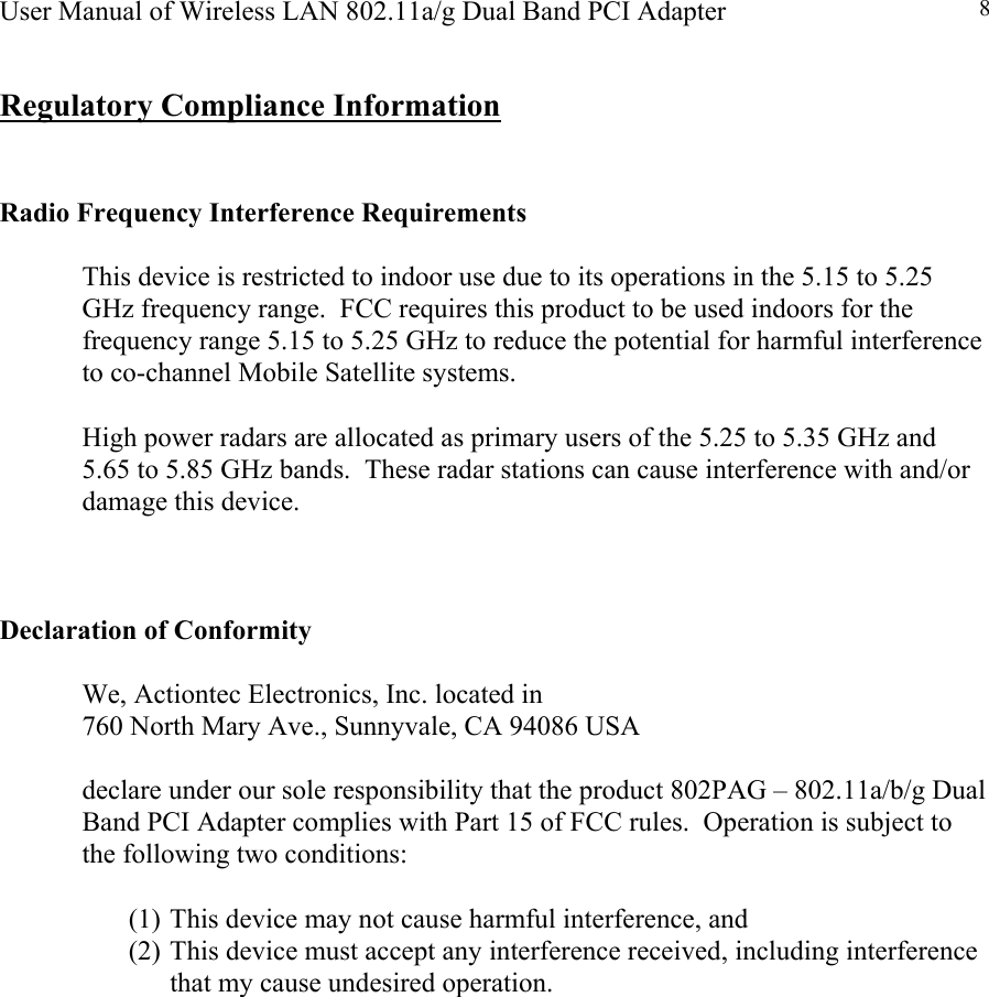 User Manual of Wireless LAN 802.11a/g Dual Band PCI Adapter  8 Regulatory Compliance Information   Radio Frequency Interference Requirements  This device is restricted to indoor use due to its operations in the 5.15 to 5.25 GHz frequency range.  FCC requires this product to be used indoors for the frequency range 5.15 to 5.25 GHz to reduce the potential for harmful interference to co-channel Mobile Satellite systems.  High power radars are allocated as primary users of the 5.25 to 5.35 GHz and 5.65 to 5.85 GHz bands.  These radar stations can cause interference with and/or damage this device.    Declaration of Conformity    We, Actiontec Electronics, Inc. located in    760 North Mary Ave., Sunnyvale, CA 94086 USA  declare under our sole responsibility that the product 802PAG – 802.11a/b/g Dual Band PCI Adapter complies with Part 15 of FCC rules.  Operation is subject to the following two conditions:   (1) This device may not cause harmful interference, and  (2) This device must accept any interference received, including interference that my cause undesired operation.                 