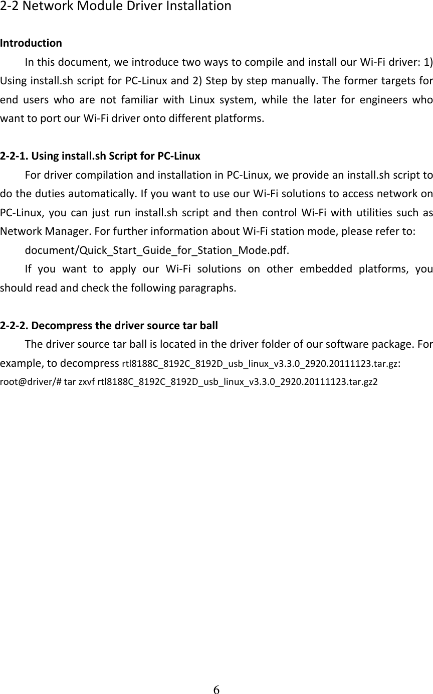 6  2‐2NetworkModuleDriverInstallationIntroductionInthisdocument,weintroducetwowaystocompileandinstallourWi‐Fidriver:1)Usinginstall.shscriptforPC‐Linuxand2)Stepbystepmanually.TheformertargetsforenduserswhoarenotfamiliarwithLinuxsystem,whilethelaterforengineerswhowanttoportourWi‐Fidriverontodifferentplatforms.2‐2‐1.Usinginstall.shScriptforPC‐LinuxFordrivercompilationandinstallationinPC‐Linux,weprovideaninstall.shscripttodothedutiesautomatically.IfyouwanttouseourWi‐FisolutionstoaccessnetworkonPC‐Linux,youcanjustruninstall.shscriptandthencontrolWi‐FiwithutilitiessuchasNetworkManager.ForfurtherinformationaboutWi‐Fistationmode,pleasereferto:document/Quick_Start_Guide_for_Station_Mode.pdf.IfyouwanttoapplyourWi‐Fisolutionsonotherembeddedplatforms,youshouldreadandcheckthefollowingparagraphs.2‐2‐2.DecompressthedriversourcetarballThedriversourcetarballislocatedinthedriverfolderofoursoftwarepackage.Forexample,todecompressrtl8188C_8192C_8192D_usb_linux_v3.3.0_2920.20111123.tar.gz:root@driver/#tarzxvfrtl8188C_8192C_8192D_usb_linux_v3.3.0_2920.20111123.tar.gz2