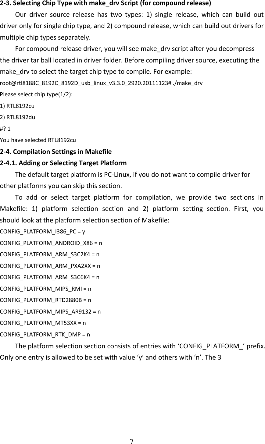 7  2‐3.SelectingChipTypewithmake_drvScript(forcompoundrelease)Ourdriversourcereleasehastwotypes:1)singlerelease,whichcanbuildoutdriveronlyforsinglechiptype,and2)compoundrelease,whichcanbuildoutdriversformultiplechiptypesseparately.Forcompoundreleasedriver,youwillseemake_drvscriptafteryoudecompressthedrivertarballlocatedindriverfolder.Beforecompilingdriversource,executingthemake_drvtoselectthetargetchiptypetocompile.Forexample:root@rtl8188C_8192C_8192D_usb_linux_v3.3.0_2920.20111123#./make_drvPleaseselectchiptype(1/2):1)RTL8192cu2)RTL8192du#?1YouhaveselectedRTL8192cu2‐4.CompilationSettingsinMakefile2‐4.1.AddingorSelectingTargetPlatformThedefaulttargetplatformisPC‐Linux,ifyoudonotwanttocompiledriverforotherplatformsyoucanskipthissection.Toaddorselecttargetplatformforcompilation,weprovidetwosectionsinMakefile:1)platformselectionsectionand2)platformsettingsection.First,youshouldlookattheplatformselectionsectionofMakefile:CONFIG_PLATFORM_I386_PC=yCONFIG_PLATFORM_ANDROID_X86=nCONFIG_PLATFORM_ARM_S3C2K4=nCONFIG_PLATFORM_ARM_PXA2XX=nCONFIG_PLATFORM_ARM_S3C6K4=nCONFIG_PLATFORM_MIPS_RMI=nCONFIG_PLATFORM_RTD2880B=nCONFIG_PLATFORM_MIPS_AR9132=nCONFIG_PLATFORM_MT53XX=nCONFIG_PLATFORM_RTK_DMP=nTheplatformselectionsectionconsistsofentrieswith‘CONFIG_PLATFORM_’prefix.Onlyoneentryisallowedtobesetwithvalue‘y’andotherswith‘n’.The3