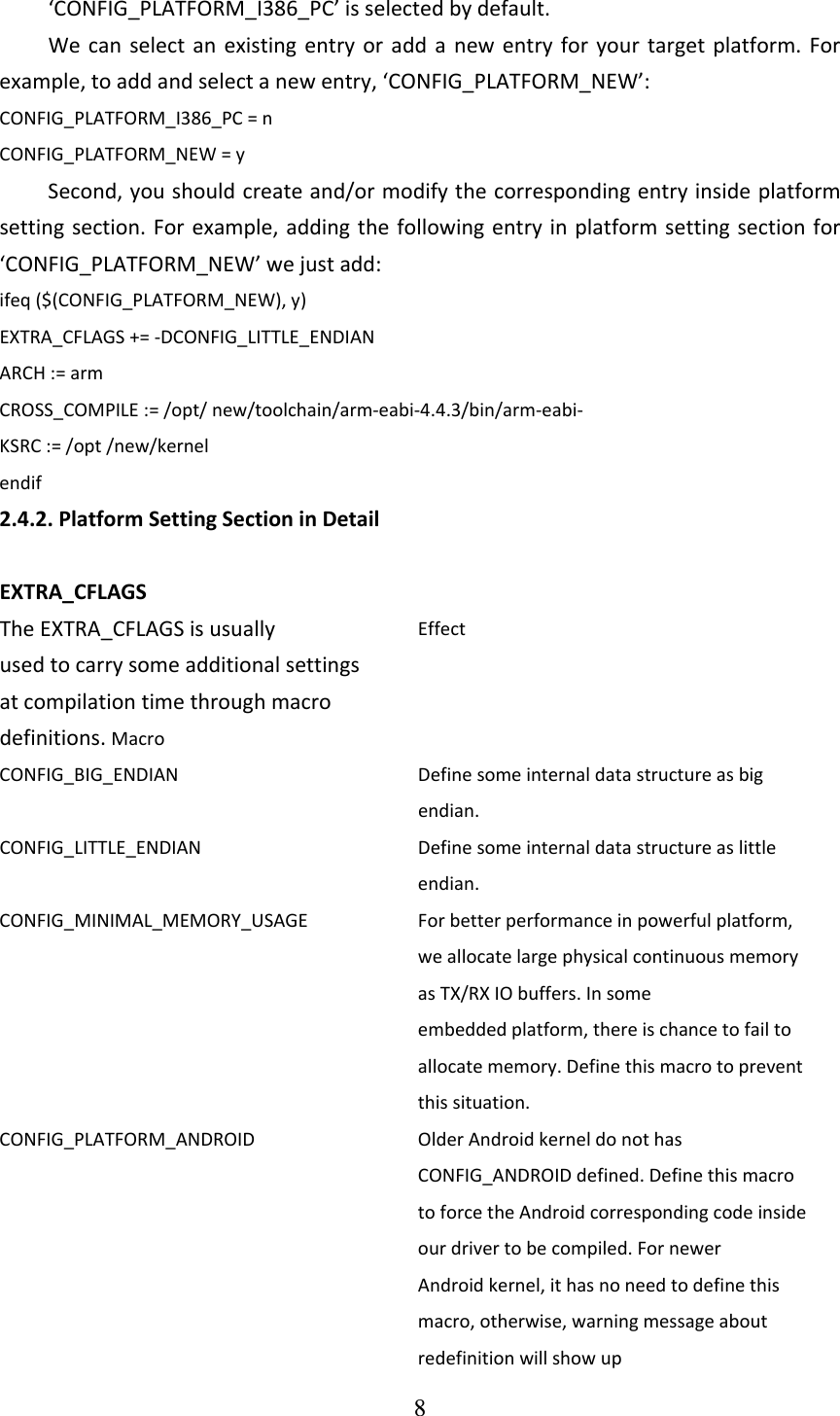 8  ‘CONFIG_PLATFORM_I386_PC’isselectedbydefault.Wecanselectanexistingentryoraddanewentryforyourtargetplatform.Forexample,toaddandselectanewentry,‘CONFIG_PLATFORM_NEW’:CONFIG_PLATFORM_I386_PC=nCONFIG_PLATFORM_NEW=ySecond,youshouldcreateand/ormodifythecorrespondingentryinsideplatformsettingsection.Forexample,addingthefollowingentryinplatformsettingsectionfor‘CONFIG_PLATFORM_NEW’wejustadd:ifeq($(CONFIG_PLATFORM_NEW),y)EXTRA_CFLAGS+=‐DCONFIG_LITTLE_ENDIANARCH:=armCROSS_COMPILE:=/opt/new/toolchain/arm‐eabi‐4.4.3/bin/arm‐eabi‐ KSRC:=/opt/new/kernelendif2.4.2.PlatformSettingSectioninDetailEXTRA_CFLAGSTheEXTRA_CFLAGSisusuallyusedtocarrysomeadditionalsettingsatcompilationtimethroughmacrodefinitions.MacroEffectCONFIG_BIG_ENDIAN Definesomeinternaldatastructureasbigendian.CONFIG_LITTLE_ENDIAN Definesomeinternaldatastructureaslittleendian.CONFIG_MINIMAL_MEMORY_USAGE Forbetterperformanceinpowerfulplatform,weallocatelargephysicalcontinuousmemoryasTX/RXIObuffers.Insomeembeddedplatform,thereischancetofailtoallocatememory.Definethismacrotopreventthissituation.CONFIG_PLATFORM_ANDROID OlderAndroidkerneldonothasCONFIG_ANDROIDdefined.DefinethismacrotoforcetheAndroidcorrespondingcodeinsideourdrivertobecompiled.FornewerAndroidkernel,ithasnoneedtodefinethismacro,otherwise,warningmessageaboutredefinitionwillshowup