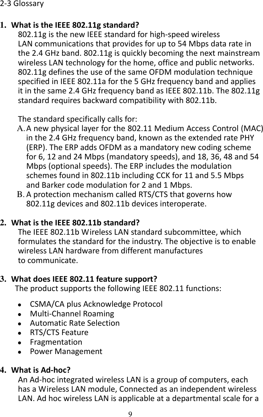 9  2‐3Glossary1.  WhatistheIEEE802.11gstandard?802.11gisthenewIEEEstandardforhigh‐speedwirelessLANcommunicationsthatprovidesforupto54Mbpsdatarateinthe2.4GHzband.802.11gisquicklybecomingthenextmainstreamwirelessLANtechnologyforthehome,officeandpublicnetworks.802.11gdefinestheuseofthesameOFDMmodulationtechniquespecifiedinIEEE802.11aforthe5GHzfrequencybandandappliesitinthesame2.4GHzfrequencybandasIEEE802.11b.The802.11gstandardrequiresbackwardcompatibilitywith802.11b.Thestandardspecificallycallsfor:A. Anewphysicallayerforthe802.11MediumAccessControl(MAC)inthe2.4GHzfrequencyband,knownastheextendedratePHY(ERP).TheERPaddsOFDMasamandatorynewcodingschemefor6,12and24Mbps(mandatoryspeeds),and18,36,48and54Mbps(optionalspeeds).TheERPincludesthemodulationschemesfoundin802.11bincludingCCKfor11and5.5MbpsandBarkercodemodulationfor2and1Mbps.B. AprotectionmechanismcalledRTS/CTSthatgovernshow802.11gdevicesand802.11bdevicesinteroperate.2.  WhatistheIEEE802.11bstandard?TheIEEE802.11bWirelessLANstandardsubcommittee,whichformulatesthestandardfortheindustry.TheobjectiveistoenablewirelessLANhardwarefromdifferentmanufacturestocommunicate.3.  WhatdoesIEEE802.11featuresupport?TheproductsupportsthefollowingIEEE802.11functions: CSMA/CAplusAcknowledgeProtocol Multi‐ChannelRoaming AutomaticRateSelection RTS/CTSFeature Fragmentation PowerManagement4.  WhatisAd‐hoc?AnAd‐hocintegratedwirelessLANisagroupofcomputers,eachhasaWirelessLANmodule,ConnectedasanindependentwirelessLAN.AdhocwirelessLANisapplicableatadepartmentalscalefora