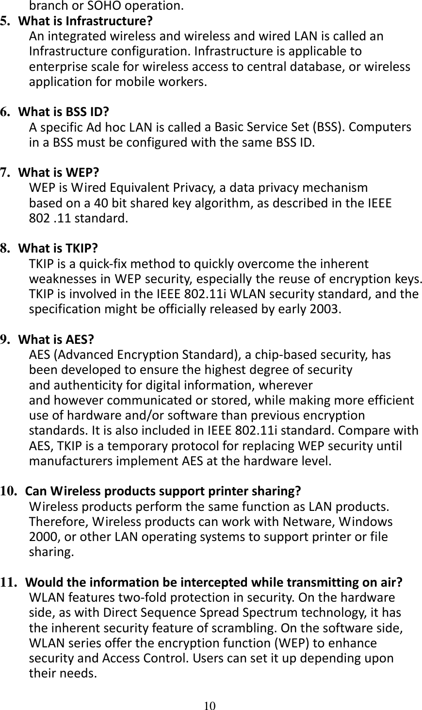 10  branchorSOHOoperation.5.  WhatisInfrastructure?AnintegratedwirelessandwirelessandwiredLANiscalledanInfrastructureconfiguration.Infrastructureisapplicabletoenterprisescaleforwirelessaccesstocentraldatabase,orwirelessapplicationformobileworkers.6.  WhatisBSSID?AspecificAdhocLANiscalledaBasicServiceSet(BSS).ComputersinaBSSmustbeconfiguredwiththesameBSSID.7.  WhatisWEP?WEPisWiredEquivalentPrivacy,adataprivacymechanismbasedona40bitsharedkeyalgorithm,asdescribedintheIEEE802.11standard.8.  WhatisTKIP?TKIPisaquick‐fixmethodtoquicklyovercometheinherentweaknessesinWEPsecurity,especiallythereuseofencryptionkeys.TKIPisinvolvedintheIEEE802.11iWLANsecuritystandard,andthespecificationmightbeofficiallyreleasedbyearly2003.9.  WhatisAES?AES(AdvancedEncryptionStandard),achip‐basedsecurity,hasbeendevelopedtoensurethehighestdegreeofsecurityandauthenticityfordigitalinformation,whereverandhowevercommunicatedorstored,whilemakingmoreefficientuseofhardwareand/orsoftwarethanpreviousencryptionstandards.ItisalsoincludedinIEEE802.11istandard.ComparewithAES,TKIPisatemporaryprotocolforreplacingWEPsecurityuntilmanufacturersimplementAESatthehardwarelevel.10. CanWirelessproductssupportprintersharing?WirelessproductsperformthesamefunctionasLANproducts.Therefore,WirelessproductscanworkwithNetware,Windows2000,orotherLANoperatingsystemstosupportprinterorfilesharing.11. Wouldtheinformationbeinterceptedwhiletransmittingonair?WLANfeaturestwo‐foldprotectioninsecurity.Onthehardwareside,aswithDirectSequenceSpreadSpectrumtechnology,ithastheinherentsecurityfeatureofscrambling.Onthesoftwareside,WLANseriesoffertheencryptionfunction(WEP)toenhancesecurityandAccessControl.Userscansetitupdependingupontheirneeds.