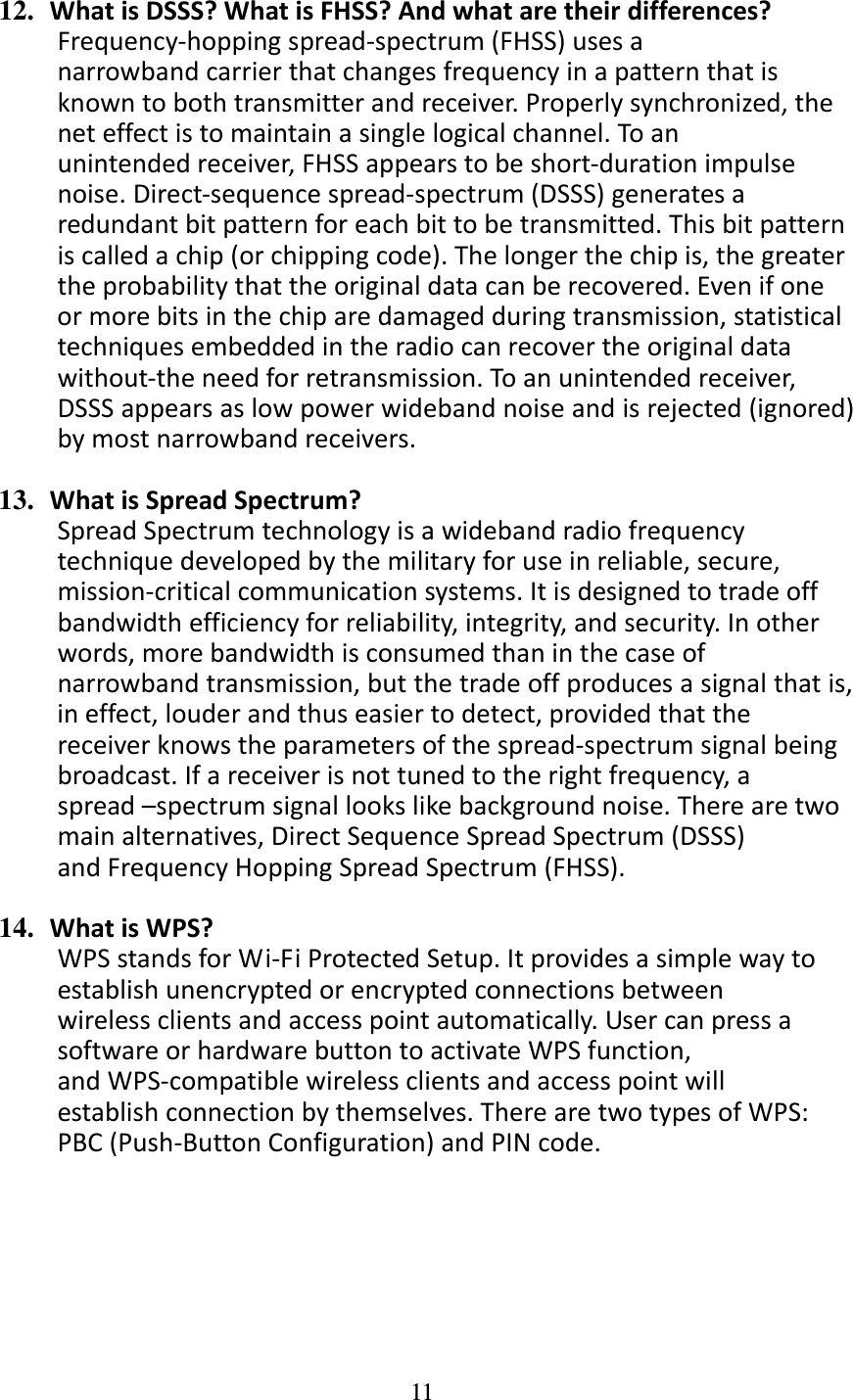 11  12. WhatisDSSS?WhatisFHSS?Andwhataretheirdifferences?Frequency‐hoppingspread‐spectrum(FHSS)usesanarrowbandcarrierthatchangesfrequencyinapatternthatisknowntobothtransmitterandreceiver.Properlysynchronized,theneteffectistomaintainasinglelogicalchannel.Toanunintendedreceiver,FHSSappearstobeshort‐durationimpulsenoise.Direct‐sequencespread‐spectrum(DSSS)generatesaredundantbitpatternforeachbittobetransmitted.Thisbitpatterniscalledachip(orchippingcode).Thelongerthechipis,thegreatertheprobabilitythattheoriginaldatacanberecovered.Evenifoneormorebitsinthechiparedamagedduringtransmission,statisticaltechniquesembeddedintheradiocanrecovertheoriginaldatawithout‐theneedforretransmission.Toanunintendedreceiver,DSSSappearsaslowpowerwidebandnoiseandisrejected(ignored)bymostnarrowbandreceivers.13. WhatisSpreadSpectrum?SpreadSpectrumtechnologyisawidebandradiofrequencytechniquedevelopedbythemilitaryforuseinreliable,secure,mission‐criticalcommunicationsystems.Itisdesignedtotradeoffbandwidthefficiencyforreliability,integrity,andsecurity.Inotherwords,morebandwidthisconsumedthaninthecaseofnarrowbandtransmission,butthetradeoffproducesasignalthatis,ineffect,louderandthuseasiertodetect,providedthatthereceiverknowstheparametersofthespread‐spectrumsignalbeingbroadcast.Ifareceiverisnottunedtotherightfrequency,aspread–spectrumsignallookslikebackgroundnoise.Therearetwomainalternatives,DirectSequenceSpreadSpectrum(DSSS)andFrequencyHoppingSpreadSpectrum(FHSS).14. WhatisWPS?WPSstandsforWi‐FiProtectedSetup.Itprovidesasimplewaytoestablishunencryptedorencryptedconnectionsbetweenwirelessclientsandaccesspointautomatically.UsercanpressasoftwareorhardwarebuttontoactivateWPSfunction,andWPS‐compatiblewirelessclientsandaccesspointwillestablishconnectionbythemselves.TherearetwotypesofWPS:PBC(Push‐ButtonConfiguration)andPINcode.