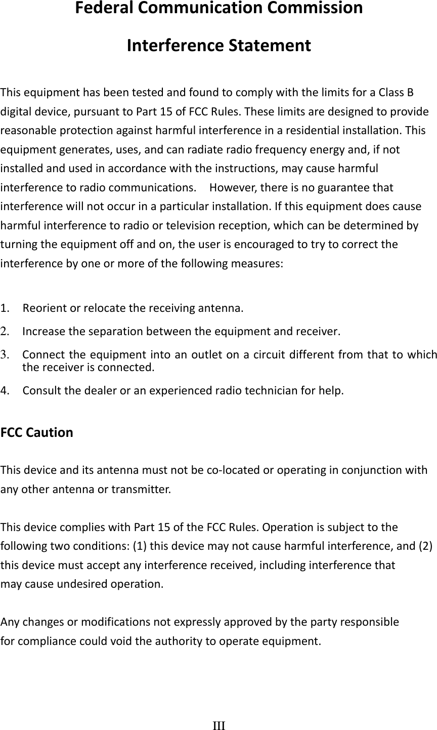 III  FederalCommunicationCommissionInterferenceStatementThisequipmenthasbeentestedandfoundtocomplywiththelimitsforaClassBdigitaldevice,pursuanttoPart15ofFCCRules.Theselimitsaredesignedtoprovidereasonableprotectionagainstharmfulinterferenceinaresidentialinstallation.Thisequipmentgenerates,uses,andcanradiateradiofrequencyenergyand,ifnotinstalledandusedinaccordancewiththeinstructions,maycauseharmfulinterferencetoradiocommunications.However,thereisnoguaranteethatinterferencewillnotoccurinaparticularinstallation.Ifthisequipmentdoescauseharmfulinterferencetoradioortelevisionreception,whichcanbedeterminedbyturningtheequipmentoffandon,theuserisencouragedtotrytocorrecttheinterferencebyoneormoreofthefollowingmeasures:1.Reorientorrelocatethereceivingantenna.2.  Increasetheseparationbetweentheequipmentandreceiver.3.  Connecttheequipmentintoanoutletonacircuitdifferentfromthattowhichthereceiverisconnected.4.Consultthedealeroranexperiencedradiotechnicianforhelp.FCCCautionThisdeviceanditsantennamustnotbeco‐locatedoroperatinginconjunctionwithanyotherantennaortransmitter.ThisdevicecomplieswithPart15oftheFCCRules.Operationissubjecttothefollowingtwoconditions:(1)thisdevicemaynotcauseharmfulinterference,and(2)thisdevicemustacceptanyinterferencereceived,includinginterferencethatmaycauseundesiredoperation.Anychangesormodificationsnotexpresslyapprovedbythepartyresponsibleforcompliancecouldvoidtheauthoritytooperateequipment.