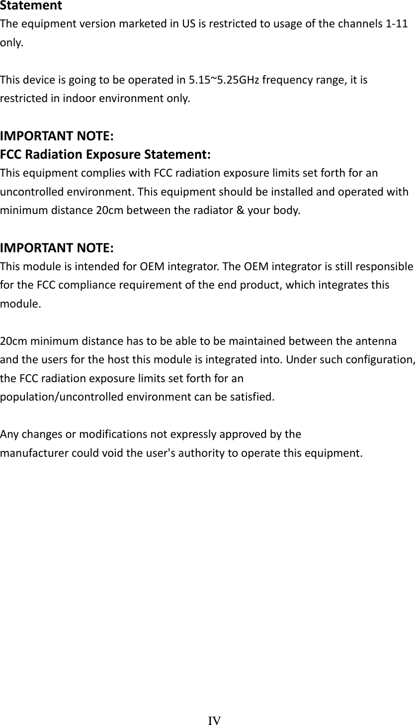 IV  StatementTheequipmentversionmarketedinUSisrestrictedtousageofthechannels1‐11only.Thisdeviceisgoingtobeoperatedin5.15~5.25GHzfrequencyrange,itisrestrictedinindoorenvironmentonly.IMPORTANTNOTE:FCCRadiationExposureStatement: ThisequipmentcomplieswithFCCradiationexposurelimitssetforthforanuncontrolledenvironment.Thisequipmentshouldbeinstalledandoperatedwithminimumdistance20cmbetweentheradiator&amp;yourbody.IMPORTANTNOTE: ThismoduleisintendedforOEMintegrator.TheOEMintegratorisstillresponsiblefortheFCCcompliancerequirementoftheendproduct,whichintegratesthismodule.20cmminimumdistancehastobeabletobemaintainedbetweentheantennaandtheusersforthehostthismoduleisintegratedinto.Undersuchconfiguration,theFCCradiationexposurelimitssetforthforanpopulation/uncontrolledenvironmentcanbesatisfied. Anychangesormodificationsnotexpresslyapprovedbythemanufacturercouldvoidtheuser&apos;sauthoritytooperatethisequipment. 