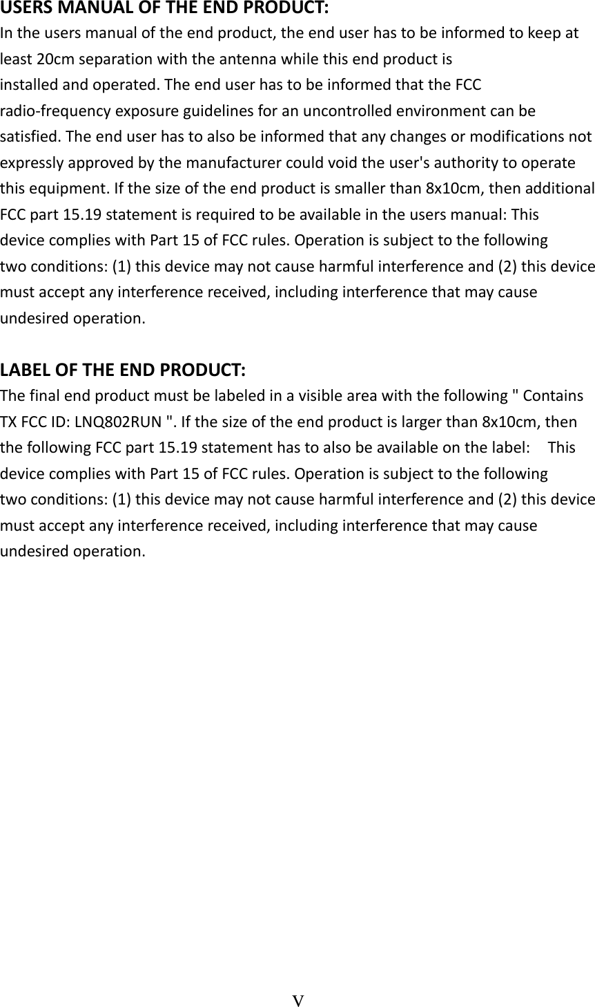 V  USERSMANUALOFTHEENDPRODUCT: Intheusersmanualoftheendproduct,theenduserhastobeinformedtokeepatleast20cmseparationwiththeantennawhilethisendproductisinstalledandoperated.TheenduserhastobeinformedthattheFCCradio‐frequencyexposureguidelinesforanuncontrolledenvironmentcanbesatisfied.Theenduserhastoalsobeinformedthatanychangesormodificationsnotexpresslyapprovedbythemanufacturercouldvoidtheuser&apos;sauthoritytooperatethisequipment.Ifthesizeoftheendproductissmallerthan8x10cm,thenadditionalFCCpart15.19statementisrequiredtobeavailableintheusersmanual:ThisdevicecomplieswithPart15ofFCCrules.Operationissubjecttothefollowingtwoconditions:(1)thisdevicemaynotcauseharmfulinterferenceand(2)thisdevicemustacceptanyinterferencereceived,includinginterferencethatmaycauseundesiredoperation. LABELOFTHEENDPRODUCT: Thefinalendproductmustbelabeledinavisibleareawiththefollowing&quot;ContainsTXFCCID:LNQ802RUN&quot;.Ifthesizeoftheendproductislargerthan8x10cm,thenthefollowingFCCpart15.19statementhastoalsobeavailableonthelabel:ThisdevicecomplieswithPart15ofFCCrules.Operationissubjecttothefollowingtwoconditions:(1)thisdevicemaynotcauseharmfulinterferenceand(2)thisdevicemustacceptanyinterferencereceived,includinginterferencethatmaycauseundesiredoperation.
