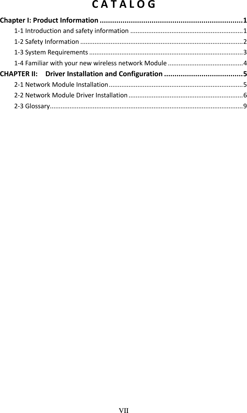 VII  CATALOGChapterI:ProductInformation .....................................................................11‐1Introductionandsafetyinformation ...............................................................11‐2SafetyInformation ...........................................................................................21‐3SystemRequirements ......................................................................................31‐4FamiliarwithyournewwirelessnetworkModule ..........................................4CHAPTERII:DriverInstallationandConfiguration ......................................52‐1NetworkModuleInstallation...........................................................................52‐2NetworkModuleDriverInstallation ................................................................62‐3Glossary............................................................................................................9