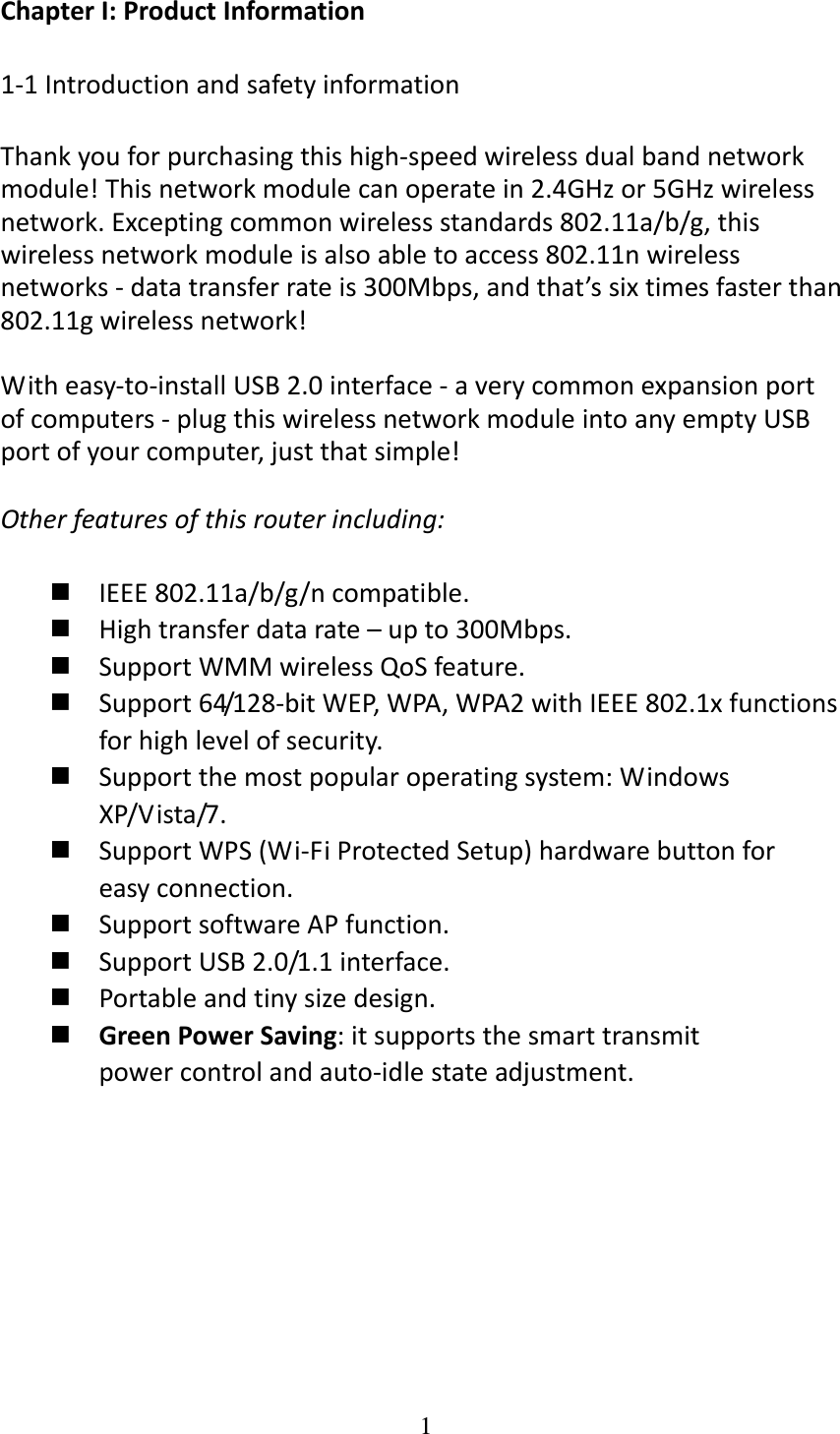 1  ChapterI:ProductInformation1‐1IntroductionandsafetyinformationThankyouforpurchasingthishigh‐speedwirelessdualbandnetworkmodule!Thisnetworkmodulecanoperatein2.4GHzor5GHzwirelessnetwork.Exceptingcommonwirelessstandards802.11a/b/g,thiswirelessnetworkmoduleisalsoabletoaccess802.11nwirelessnetworks‐datatransferrateis300Mbps,andthat’ssixtimesfasterthan802.11gwirelessnetwork!Witheasy‐to‐installUSB2.0interface‐averycommonexpansionportofcomputers‐plugthiswirelessnetworkmoduleintoanyemptyUSBportofyourcomputer,justthatsimple!Otherfeaturesofthisrouterincluding:IEEE802.11a/b/g/ncompatible.Hightransferdatarate–upto300Mbps.SupportWMMwirelessQoSfeature.Support64/128‐bitWEP,WPA,WPA2withIEEE802.1xfunctionsforhighlevelofsecurity.Supportthemostpopularoperatingsystem:WindowsXP/Vista/7.SupportWPS(Wi‐FiProtectedSetup)hardwarebuttonforeasyconnection.SupportsoftwareAPfunction.SupportUSB2.0/1.1interface.Portableandtinysizedesign.GreenPowerSaving:itsupportsthesmarttransmitpowercontrolandauto‐idlestateadjustment.