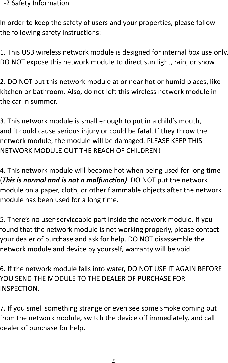 2  1‐2SafetyInformationInordertokeepthesafetyofusersandyourproperties,pleasefollowthefollowingsafetyinstructions:1.ThisUSBwirelessnetworkmoduleisdesignedforinternalboxuseonly.DONOTexposethisnetworkmoduletodirectsunlight,rain,orsnow.2.DONOTputthisnetworkmoduleatornearhotorhumidplaces,likekitchenorbathroom.Also,donotleftthiswirelessnetworkmoduleinthecarinsummer.3.Thisnetworkmoduleissmallenoughtoputinachild’smouth,anditcouldcauseseriousinjuryorcouldbefatal.Iftheythrowthenetworkmodule,themodulewillbedamaged.PLEASEKEEPTHISNETWORKMODULEOUTTHEREACHOFCHILDREN!4.Thisnetworkmodulewillbecomehotwhenbeingusedforlongtime(Thisisnormalandisnotamalfunction).DONOTputthenetworkmoduleonapaper,cloth,orotherflammableobjectsafterthenetworkmodulehasbeenusedforalongtime.5.There’snouser‐serviceablepartinsidethenetworkmodule.Ifyoufoundthatthenetworkmoduleisnotworkingproperly,pleasecontactyourdealerofpurchaseandaskforhelp.DONOTdisassemblethenetworkmoduleanddevicebyyourself,warrantywillbevoid.6.Ifthenetworkmodulefallsintowater,DONOTUSEITAGAINBEFOREYOUSENDTHEMODULETOTHEDEALEROFPURCHASEFORINSPECTION.7.Ifyousmellsomethingstrangeorevenseesomesmokecomingoutfromthenetworkmodule,switchthedeviceoffimmediately,andcalldealerofpurchaseforhelp.