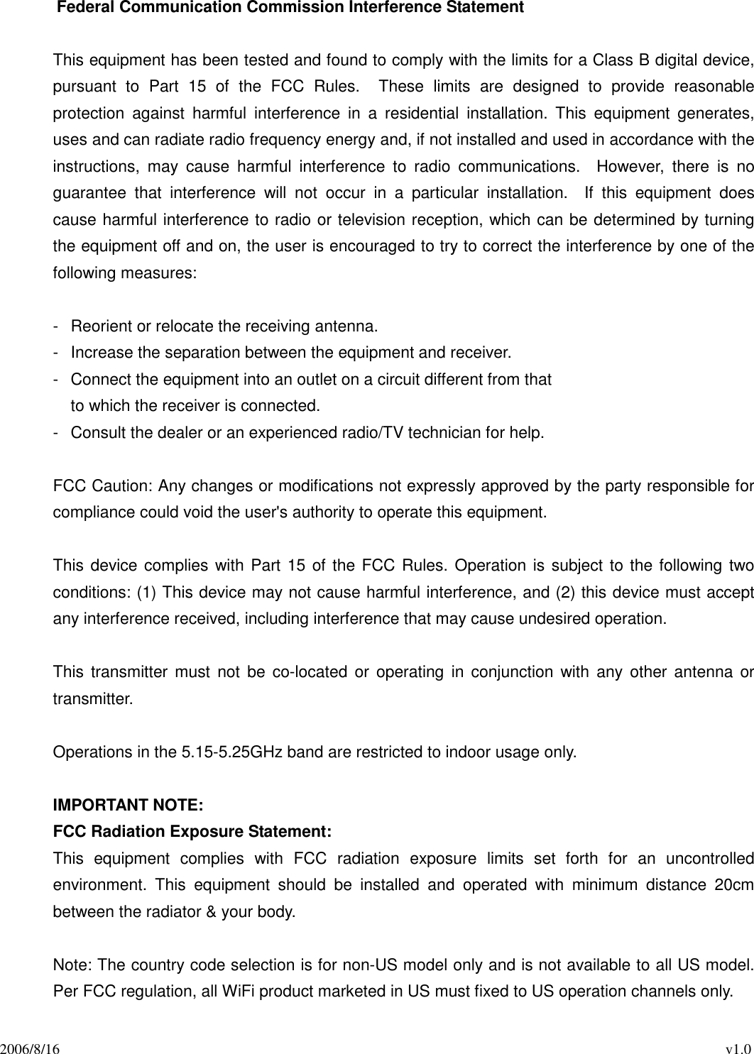 2006/8/16                                                                                          v1.0 Federal Communication Commission Interference Statement  This equipment has been tested and found to comply with the limits for a Class B digital device, pursuant  to  Part  15  of  the  FCC  Rules.    These  limits  are  designed  to  provide  reasonable protection  against  harmful  interference  in  a  residential  installation.  This  equipment  generates, uses and can radiate radio frequency energy and, if not installed and used in accordance with the instructions,  may  cause  harmful  interference  to  radio  communications.    However,  there  is  no guarantee  that  interference  will  not  occur  in  a  particular  installation.    If  this  equipment  does cause harmful interference to radio or television reception, which can be determined by turning the equipment off and on, the user is encouraged to try to correct the interference by one of the following measures:  -  Reorient or relocate the receiving antenna. -  Increase the separation between the equipment and receiver. -  Connect the equipment into an outlet on a circuit different from that to which the receiver is connected. -  Consult the dealer or an experienced radio/TV technician for help.  FCC Caution: Any changes or modifications not expressly approved by the party responsible for compliance could void the user&apos;s authority to operate this equipment.  This device complies with Part 15 of the FCC Rules. Operation is subject to the following two conditions: (1) This device may not cause harmful interference, and (2) this device must accept any interference received, including interference that may cause undesired operation.  This  transmitter must not be co-located  or operating  in  conjunction with  any  other  antenna  or transmitter.  Operations in the 5.15-5.25GHz band are restricted to indoor usage only.  IMPORTANT NOTE: FCC Radiation Exposure Statement: This  equipment  complies  with  FCC  radiation  exposure  limits  set  forth  for  an  uncontrolled environment.  This  equipment  should  be  installed  and  operated  with  minimum  distance  20cm between the radiator &amp; your body.  Note: The country code selection is for non-US model only and is not available to all US model. Per FCC regulation, all WiFi product marketed in US must fixed to US operation channels only. 