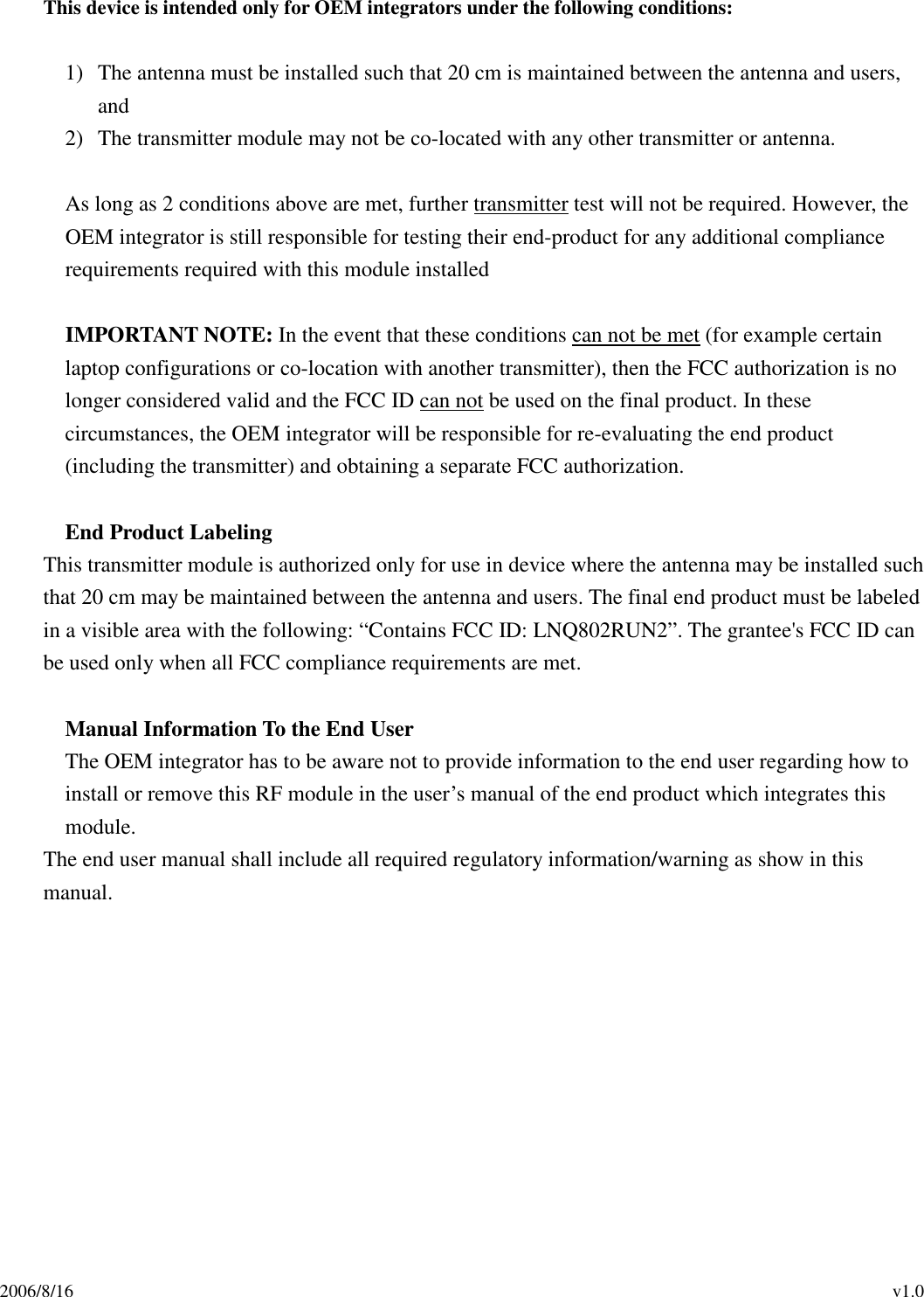 2006/8/16                                                                                          v1.0 This device is intended only for OEM integrators under the following conditions:  1) The antenna must be installed such that 20 cm is maintained between the antenna and users, and   2) The transmitter module may not be co-located with any other transmitter or antenna.  As long as 2 conditions above are met, further transmitter test will not be required. However, the OEM integrator is still responsible for testing their end-product for any additional compliance requirements required with this module installed  IMPORTANT NOTE: In the event that these conditions can not be met (for example certain laptop configurations or co-location with another transmitter), then the FCC authorization is no longer considered valid and the FCC ID can not be used on the final product. In these circumstances, the OEM integrator will be responsible for re-evaluating the end product (including the transmitter) and obtaining a separate FCC authorization.  End Product Labeling This transmitter module is authorized only for use in device where the antenna may be installed such that 20 cm may be maintained between the antenna and users. The final end product must be labeled in a visible area with the following: “Contains FCC ID: LNQ802RUN2”. The grantee&apos;s FCC ID can be used only when all FCC compliance requirements are met.  Manual Information To the End User The OEM integrator has to be aware not to provide information to the end user regarding how to install or remove this RF module in the user’s manual of the end product which integrates this module. The end user manual shall include all required regulatory information/warning as show in this manual.    