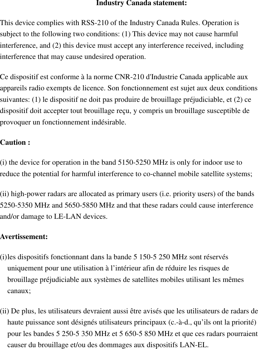 Industry Canada statement: This device complies with RSS-210 of the Industry Canada Rules. Operation is subject to the following two conditions: (1) This device may not cause harmful interference, and (2) this device must accept any interference received, including interference that may cause undesired operation. Ce dispositif est conforme à la norme CNR-210 d&apos;Industrie Canada applicable aux appareils radio exempts de licence. Son fonctionnement est sujet aux deux conditions suivantes: (1) le dispositif ne doit pas produire de brouillage préjudiciable, et (2) ce dispositif doit accepter tout brouillage reçu, y compris un brouillage susceptible de provoquer un fonctionnement indésirable.   Caution : (i) the device for operation in the band 5150-5250 MHz is only for indoor use to reduce the potential for harmful interference to co-channel mobile satellite systems; (ii) high-power radars are allocated as primary users (i.e. priority users) of the bands 5250-5350 MHz and 5650-5850 MHz and that these radars could cause interference and/or damage to LE-LAN devices. Avertissement: (i) les dispositifs fonctionnant dans la bande 5 150-5 250 MHz sont réservés uniquement pour une utilisation à l’intérieur afin de réduire les risques de brouillage préjudiciable aux systèmes de satellites mobiles utilisant les mêmes canaux; (ii) De plus, les utilisateurs devraient aussi être avisés que les utilisateurs de radars de haute puissance sont désignés utilisateurs principaux (c.-à-d., qu’ils ont la priorité) pour les bandes 5 250-5 350 MHz et 5 650-5 850 MHz et que ces radars pourraient causer du brouillage et/ou des dommages aux dispositifs LAN-EL. 