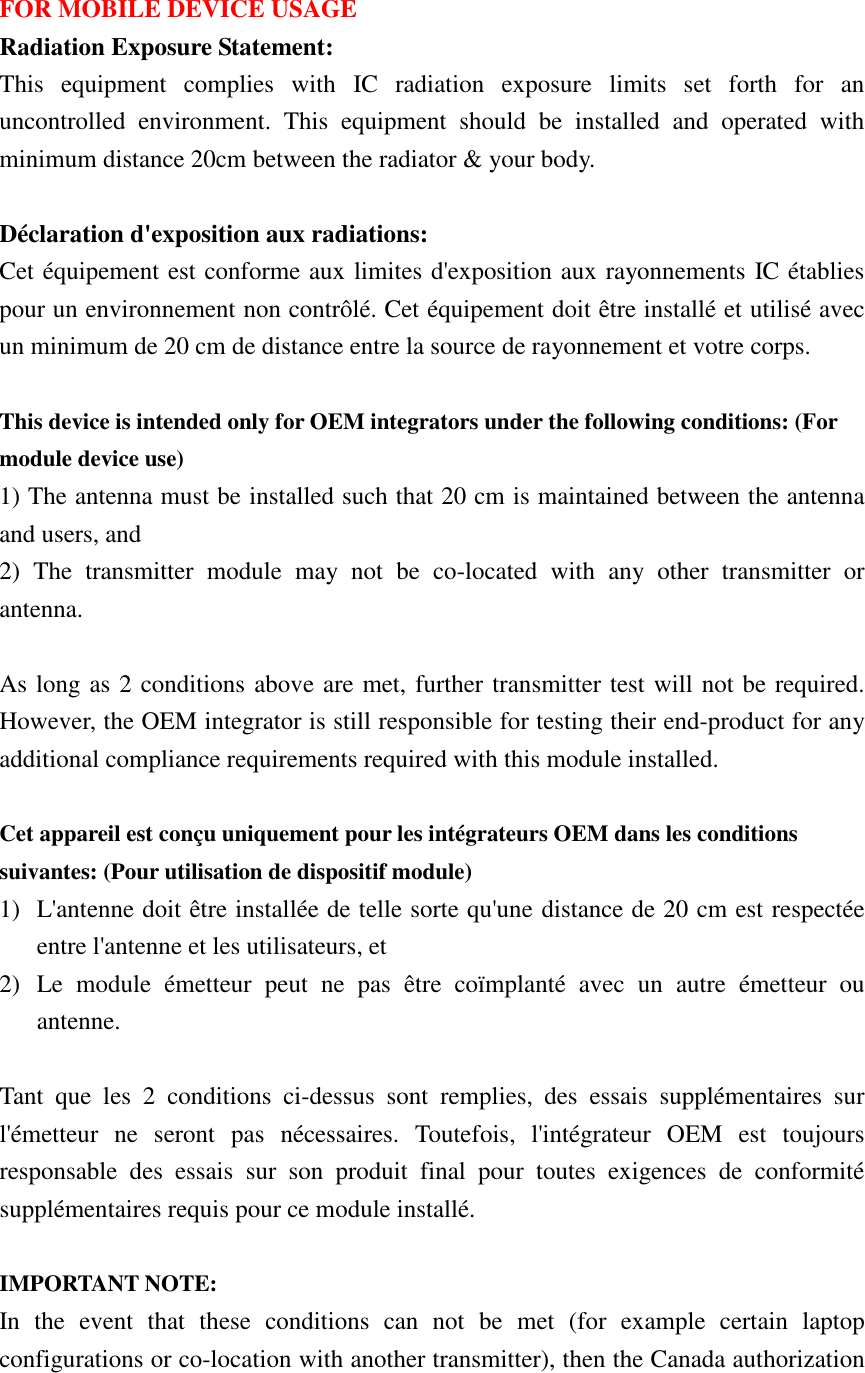  FOR MOBILE DEVICE USAGE Radiation Exposure Statement: This  equipment  complies  with  IC  radiation  exposure  limits  set  forth  for  an uncontrolled  environment.  This  equipment  should  be  installed  and  operated  with minimum distance 20cm between the radiator &amp; your body.  Déclaration d&apos;exposition aux radiations: Cet équipement est conforme aux limites d&apos;exposition aux rayonnements IC établies pour un environnement non contrôlé. Cet équipement doit être installé et utilisé avec un minimum de 20 cm de distance entre la source de rayonnement et votre corps.  This device is intended only for OEM integrators under the following conditions: (For module device use) 1) The antenna must be installed such that 20 cm is maintained between the antenna and users, and   2)  The  transmitter  module  may  not  be  co-located  with  any  other  transmitter  or antenna.  As long as 2 conditions above are met, further transmitter test will not be required. However, the OEM integrator is still responsible for testing their end-product for any additional compliance requirements required with this module installed.  Cet appareil est conçu uniquement pour les intégrateurs OEM dans les conditions suivantes: (Pour utilisation de dispositif module) 1) L&apos;antenne doit être installée de telle sorte qu&apos;une distance de 20 cm est respectée entre l&apos;antenne et les utilisateurs, et 2) Le  module  émetteur  peut  ne  pas  être  coïmplanté  avec  un  autre  émetteur  ou antenne.  Tant  que  les  2  conditions  ci-dessus  sont  remplies,  des  essais  supplémentaires  sur l&apos;émetteur  ne  seront  pas  nécessaires.  Toutefois,  l&apos;intégrateur  OEM  est  toujours responsable  des  essais  sur  son  produit  final  pour  toutes  exigences  de  conformité supplémentaires requis pour ce module installé.  IMPORTANT NOTE: In  the  event  that  these  conditions  can  not  be  met  (for  example  certain  laptop configurations or co-location with another transmitter), then the Canada authorization 