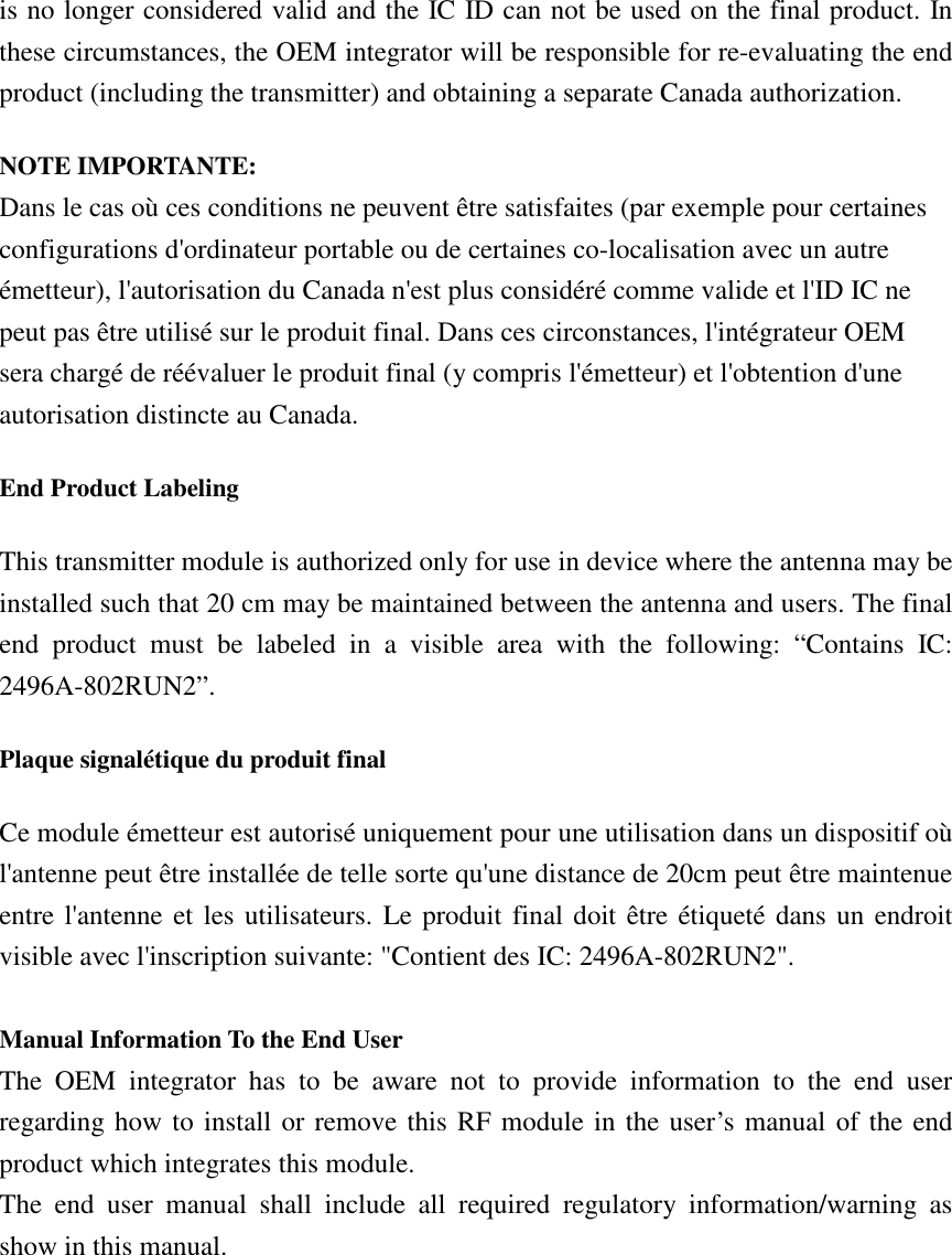 is no longer considered valid and the IC ID can not be used on the final product. In these circumstances, the OEM integrator will be responsible for re-evaluating the end product (including the transmitter) and obtaining a separate Canada authorization. NOTE IMPORTANTE: Dans le cas où ces conditions ne peuvent être satisfaites (par exemple pour certaines configurations d&apos;ordinateur portable ou de certaines co-localisation avec un autre émetteur), l&apos;autorisation du Canada n&apos;est plus considéré comme valide et l&apos;ID IC ne peut pas être utilisé sur le produit final. Dans ces circonstances, l&apos;intégrateur OEM sera chargé de réévaluer le produit final (y compris l&apos;émetteur) et l&apos;obtention d&apos;une autorisation distincte au Canada. End Product Labeling This transmitter module is authorized only for use in device where the antenna may be installed such that 20 cm may be maintained between the antenna and users. The final end  product  must  be  labeled  in  a  visible  area  with  the  following:  “Contains  IC: 2496A-802RUN2”. Plaque signalétique du produit final Ce module émetteur est autorisé uniquement pour une utilisation dans un dispositif où l&apos;antenne peut être installée de telle sorte qu&apos;une distance de 20cm peut être maintenue entre l&apos;antenne et les utilisateurs. Le produit final doit être étiqueté dans un endroit visible avec l&apos;inscription suivante: &quot;Contient des IC: 2496A-802RUN2&quot;.  Manual Information To the End User The  OEM  integrator  has  to  be  aware  not  to  provide  information  to  the  end  user regarding how to install or remove this RF module in the user’s manual of the end product which integrates this module. The  end  user  manual  shall  include  all  required  regulatory  information/warning  as show in this manual. 