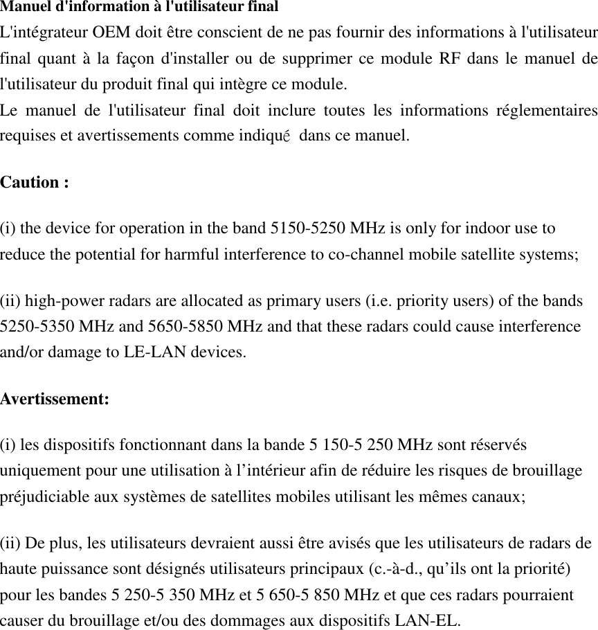  Manuel d&apos;information à l&apos;utilisateur final L&apos;intégrateur OEM doit être conscient de ne pas fournir des informations à l&apos;utilisateur final quant à la  façon d&apos;installer ou de supprimer ce module RF dans le manuel de l&apos;utilisateur du produit final qui intègre ce module. Le  manuel  de  l&apos;utilisateur  final  doit  inclure  toutes  les  informations  réglementaires requises et avertissements comme indiqué  dans ce manuel. Caution : (i) the device for operation in the band 5150-5250 MHz is only for indoor use to reduce the potential for harmful interference to co-channel mobile satellite systems; (ii) high-power radars are allocated as primary users (i.e. priority users) of the bands 5250-5350 MHz and 5650-5850 MHz and that these radars could cause interference and/or damage to LE-LAN devices. Avertissement: (i) les dispositifs fonctionnant dans la bande 5 150-5 250 MHz sont réservés uniquement pour une utilisation à l’intérieur afin de réduire les risques de brouillage préjudiciable aux systèmes de satellites mobiles utilisant les mêmes canaux; (ii) De plus, les utilisateurs devraient aussi être avisés que les utilisateurs de radars de haute puissance sont désignés utilisateurs principaux (c.-à-d., qu’ils ont la priorité) pour les bandes 5 250-5 350 MHz et 5 650-5 850 MHz et que ces radars pourraient causer du brouillage et/ou des dommages aux dispositifs LAN-EL.  