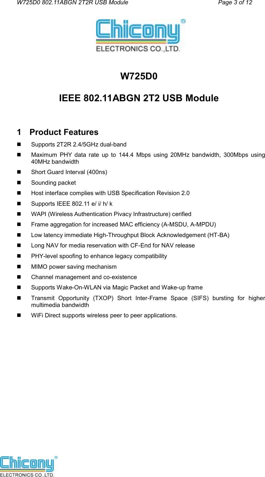 W725D0 802.11ABGN 2T2R USB Module                                         Page 3 of 12     W725D0 IEEE 802.11ABGN 2T2 USB Module  1  Product Features   Supports 2T2R 2.4/5GHz dual-band   Maximum  PHY  data  rate  up  to  144.4  Mbps  using  20MHz  bandwidth,  300Mbps  using 40MHz bandwidth   Short Guard Interval (400ns)   Sounding packet   Host interface complies with USB Specification Revision 2.0   Supports IEEE 802.11 e/ i/ h/ k   WAPI (Wireless Authentication Pivacy Infrastructure) cerified   Frame aggregation for increased MAC efficiency (A-MSDU, A-MPDU)   Low latency immediate High-Throughput Block Acknowledgement (HT-BA)   Long NAV for media reservation with CF-End for NAV release   PHY-level spoofing to enhance legacy compatibility   MIMO power saving mechanism   Channel management and co-existence   Supports Wake-On-WLAN via Magic Packet and Wake-up frame   Transmit  Opportunity  (TXOP)  Short  Inter-Frame  Space  (SIFS)  bursting  for  higher multimedia bandwidth   WiFi Direct supports wireless peer to peer applications.           