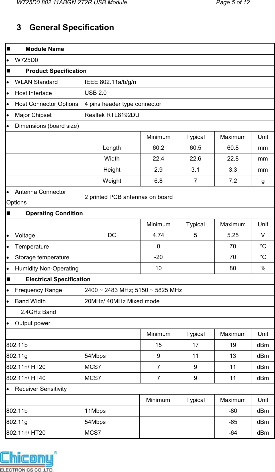 W725D0 802.11ABGN 2T2R USB Module                                         Page 5 of 12  3  General Specification           Module Name    W725D0          Product Specification    WLAN StandardIEEE 802.11a/b/g/n     Host InterfaceUSB 2.0     Host Connector Options4 pins header type connector     Major ChipsetRealtek RTL8192DU     Dimensions (board size)  Minimum  Typical  Maximum  Unit  Length  60.2  60.5  60.8  mm Width  22.4  22.6  22.8  mm Height  2.9  3.1  3.3  mm Weight  6.8  7  7.2  g     Antenna Connector Options2 printed PCB antennas on board           Operating Condition Minimum  Typical  Maximum  Unit     VoltageDC  4.74  5  5.25  V     Temperature  0    70  °C     Storage temperature  -20    70  °C     Humidity Non-Operating  10    80  %           Electrical Specification    Frequency Range2400 ~ 2483 MHz; 5150 ~ 5825 MHz     Band Width20MHz/ 40MHz Mixed mode 2.4GHz Band     Output power Minimum  Typical  Maximum  Unit 802.11b 15  17  19  dBm 802.11g  54Mbps  9  11  13  dBm 802.11n/ HT20  MCS7  7  9  11  dBm 802.11n/ HT40  MCS7  7  9  11  dBm     Receiver Sensitivity  Minimum  Typical  Maximum  Unit 802.11b11Mbps      -80  dBm 802.11g  54Mbps      -65  dBm 802.11n/ HT20  MCS7      -64  dBm 