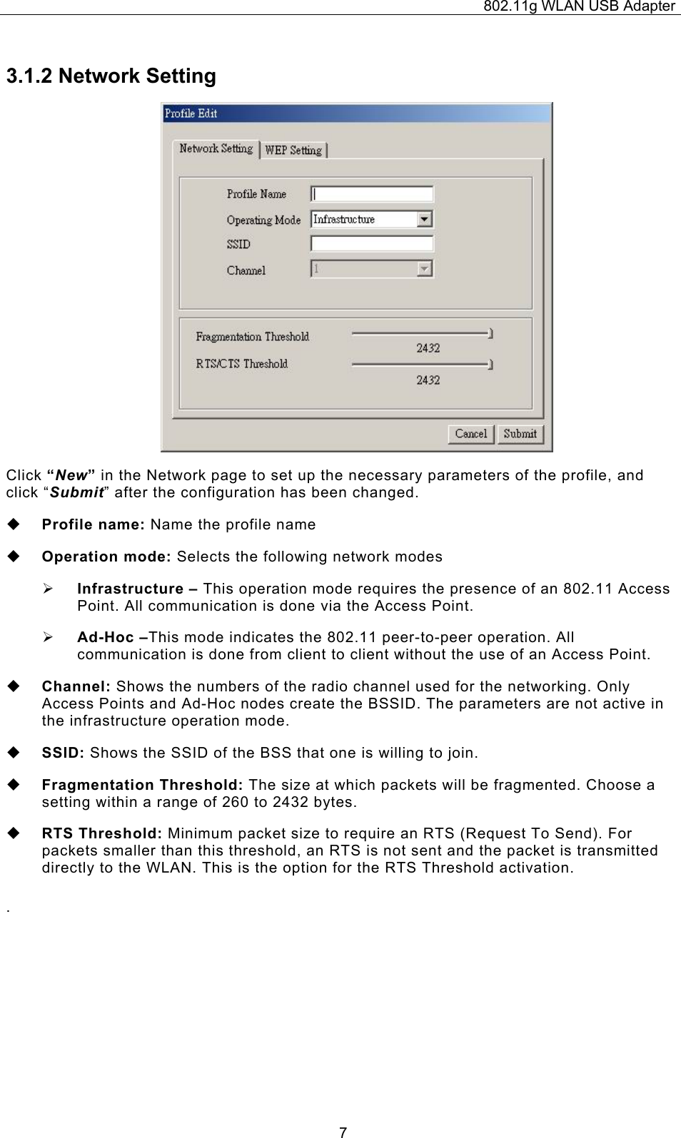 802.11g WLAN USB Adapter  73.1.2 Network Setting  Click “New” in the Network page to set up the necessary parameters of the profile, and click “Submit” after the configuration has been changed.  Profile name: Name the profile name  Operation mode: Selects the following network modes ¾ Infrastructure – This operation mode requires the presence of an 802.11 Access Point. All communication is done via the Access Point. ¾ Ad-Hoc –This mode indicates the 802.11 peer-to-peer operation. All communication is done from client to client without the use of an Access Point.    Channel: Shows the numbers of the radio channel used for the networking. Only Access Points and Ad-Hoc nodes create the BSSID. The parameters are not active in the infrastructure operation mode.   SSID: Shows the SSID of the BSS that one is willing to join.   Fragmentation Threshold: The size at which packets will be fragmented. Choose a setting within a range of 260 to 2432 bytes.  RTS Threshold: Minimum packet size to require an RTS (Request To Send). For packets smaller than this threshold, an RTS is not sent and the packet is transmitted directly to the WLAN. This is the option for the RTS Threshold activation. .  