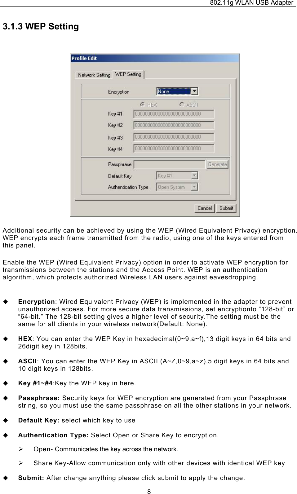 802.11g WLAN USB Adapter  83.1.3 WEP Setting Additional security can be achieved by using the WEP (Wired Equivalent Privacy) encryption. WEP encrypts each frame transmitted from the radio, using one of the keys entered from this panel.  Enable the WEP (Wired Equivalent Privacy) option in order to activate WEP encryption for transmissions between the stations and the Access Point. WEP is an authentication algorithm, which protects authorized Wireless LAN users against eavesdropping.   Encryption: Wired Equivalent Privacy (WEP) is implemented in the adapter to prevent unauthorized access. For more secure data transmissions, set encryptionto “128-bit” or “64-bit.” The 128-bit setting gives a higher level of security.The setting must be the same for all clients in your wireless network(Default: None).   HEX: You can enter the WEP Key in hexadecimal(0~9,a~f),13 digit keys in 64 bits and 26digit key in 128bits.   ASCII: You can enter the WEP Key in ASCII (A~Z,0~9,a~z),5 digit keys in 64 bits and 10 digit keys in 128bits.   Key #1~#4:Key the WEP key in here.    Passphrase: Security keys for WEP encryption are generated from your Passphrase string, so you must use the same passphrase on all the other stations in your network.   Default Key: select which key to use   Authentication Type: Select Open or Share Key to encryption. ¾  Open- Communicates the key across the network. ¾  Share Key-Allow communication only with other devices with identical WEP key   Submit: After change anything please click submit to apply the change. 