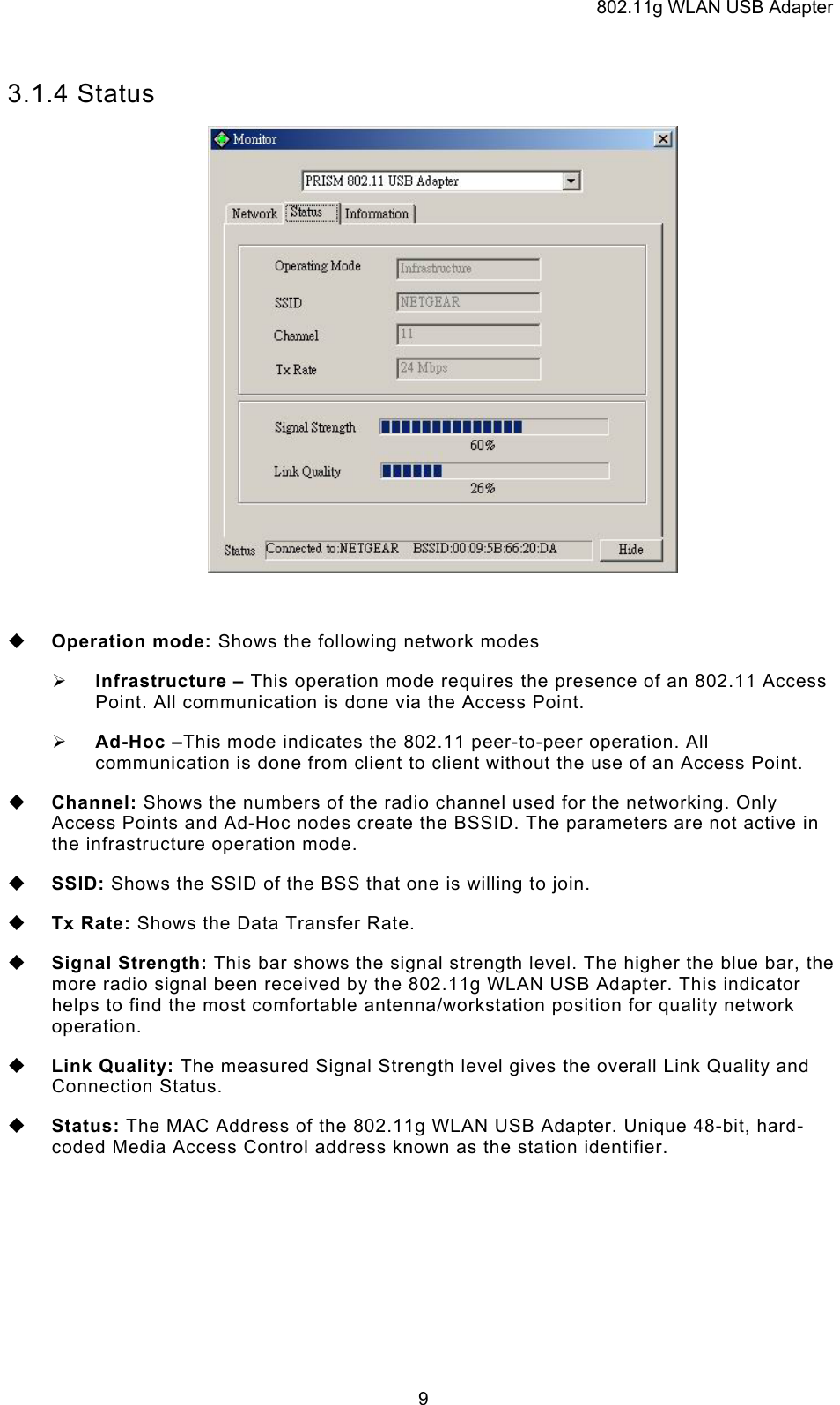 802.11g WLAN USB Adapter  93.1.4 Status   Operation mode: Shows the following network modes ¾ Infrastructure – This operation mode requires the presence of an 802.11 Access Point. All communication is done via the Access Point. ¾ Ad-Hoc –This mode indicates the 802.11 peer-to-peer operation. All communication is done from client to client without the use of an Access Point.    Channel: Shows the numbers of the radio channel used for the networking. Only Access Points and Ad-Hoc nodes create the BSSID. The parameters are not active in the infrastructure operation mode.   SSID: Shows the SSID of the BSS that one is willing to join.  Tx Rate: Shows the Data Transfer Rate.  Signal Strength: This bar shows the signal strength level. The higher the blue bar, the more radio signal been received by the 802.11g WLAN USB Adapter. This indicator helps to find the most comfortable antenna/workstation position for quality network operation.  Link Quality: The measured Signal Strength level gives the overall Link Quality and Connection Status.  Status: The MAC Address of the 802.11g WLAN USB Adapter. Unique 48-bit, hard-coded Media Access Control address known as the station identifier.    