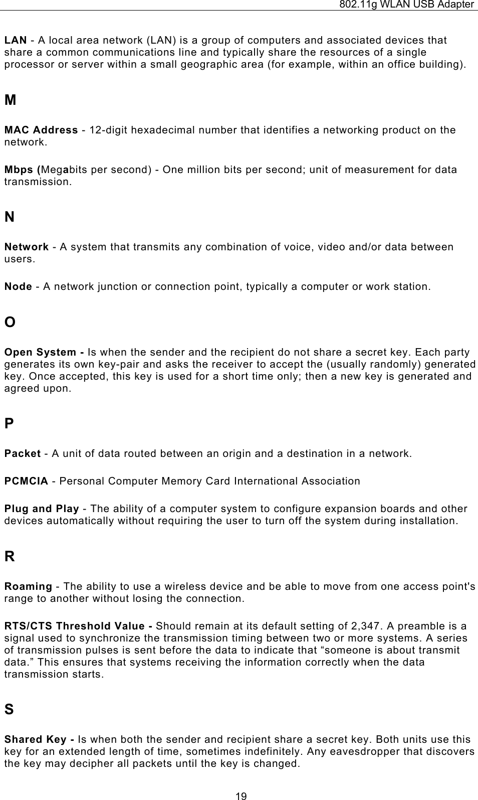 802.11g WLAN USB Adapter  19LAN - A local area network (LAN) is a group of computers and associated devices that share a common communications line and typically share the resources of a single processor or server within a small geographic area (for example, within an office building). M MAC Address - 12-digit hexadecimal number that identifies a networking product on the network. Mbps (Megabits per second) - One million bits per second; unit of measurement for data transmission. N Network - A system that transmits any combination of voice, video and/or data between users. Node - A network junction or connection point, typically a computer or work station. O Open System - Is when the sender and the recipient do not share a secret key. Each party generates its own key-pair and asks the receiver to accept the (usually randomly) generated key. Once accepted, this key is used for a short time only; then a new key is generated and agreed upon. P Packet - A unit of data routed between an origin and a destination in a network. PCMCIA - Personal Computer Memory Card International Association Plug and Play - The ability of a computer system to configure expansion boards and other devices automatically without requiring the user to turn off the system during installation. R Roaming - The ability to use a wireless device and be able to move from one access point&apos;s range to another without losing the connection. RTS/CTS Threshold Value - Should remain at its default setting of 2,347. A preamble is a signal used to synchronize the transmission timing between two or more systems. A series of transmission pulses is sent before the data to indicate that “someone is about transmit data.” This ensures that systems receiving the information correctly when the data transmission starts. S Shared Key - Is when both the sender and recipient share a secret key. Both units use this key for an extended length of time, sometimes indefinitely. Any eavesdropper that discovers the key may decipher all packets until the key is changed. 