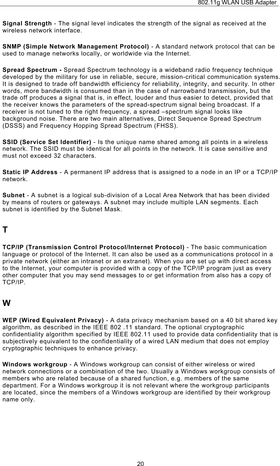 802.11g WLAN USB Adapter  20Signal Strength - The signal level indicates the strength of the signal as received at the wireless network interface. SNMP (Simple Network Management Protocol) - A standard network protocol that can be used to manage networks locally, or worldwide via the Internet. Spread Spectrum - Spread Spectrum technology is a wideband radio frequency technique developed by the military for use in reliable, secure, mission-critical communication systems. It is designed to trade off bandwidth efficiency for reliability, integrity, and security. In other words, more bandwidth is consumed than in the case of narrowband transmission, but the trade off produces a signal that is, in effect, louder and thus easier to detect, provided that the receiver knows the parameters of the spread-spectrum signal being broadcast. If a receiver is not tuned to the right frequency, a spread –spectrum signal looks like background noise. There are two main alternatives, Direct Sequence Spread Spectrum (DSSS) and Frequency Hopping Spread Spectrum (FHSS). SSID (Service Set Identifier) - Is the unique name shared among all points in a wireless network. The SSID must be identical for all points in the network. It is case sensitive and must not exceed 32 characters. Static IP Address - A permanent IP address that is assigned to a node in an IP or a TCP/IP network. Subnet - A subnet is a logical sub-division of a Local Area Network that has been divided by means of routers or gateways. A subnet may include multiple LAN segments. Each subnet is identified by the Subnet Mask. T TCP/IP (Transmission Control Protocol/Internet Protocol) - The basic communication language or protocol of the Internet. It can also be used as a communications protocol in a private network (either an intranet or an extranet). When you are set up with direct access to the Internet, your computer is provided with a copy of the TCP/IP program just as every other computer that you may send messages to or get information from also has a copy of TCP/IP. W WEP (Wired Equivalent Privacy) - A data privacy mechanism based on a 40 bit shared key algorithm, as described in the IEEE 802 .11 standard. The optional cryptographic confidentiality algorithm specified by IEEE 802.11 used to provide data confidentiality that is subjectively equivalent to the confidentiality of a wired LAN medium that does not employ cryptographic techniques to enhance privacy. Windows workgroup - A Windows workgroup can consist of either wireless or wired network connections or a combination of the two. Usually a Windows workgroup consists of members who are related because of a shared function, e.g. members of the same department. For a Windows workgroup it is not relevant where the workgroup participants are located, since the members of a Windows workgroup are identified by their workgroup name only. 