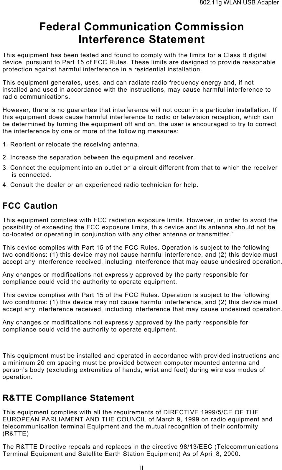 802.11g WLAN USB Adapter  IIFederal Communication Commission Interference Statement This equipment has been tested and found to comply with the limits for a Class B digital device, pursuant to Part 15 of FCC Rules. These limits are designed to provide reasonable protection against harmful interference in a residential installation.  This equipment generates, uses, and can radiate radio frequency energy and, if not installed and used in accordance with the instructions, may cause harmful interference to radio communications.  However, there is no guarantee that interference will not occur in a particular installation. If this equipment does cause harmful interference to radio or television reception, which can be determined by turning the equipment off and on, the user is encouraged to try to correct the interference by one or more of the following measures:   1. Reorient or relocate the receiving antenna. 2. Increase the separation between the equipment and receiver. 3. Connect the equipment into an outlet on a circuit different from that to which the receiver is connected. 4. Consult the dealer or an experienced radio technician for help. FCC Caution This equipment complies with FCC radiation exposure limits. However, in order to avoid the possibility of exceeding the FCC exposure limits, this device and its antenna should not be co-located or operating in conjunction with any other antenna or transmitter.” This device complies with Part 15 of the FCC Rules. Operation is subject to the following two conditions: (1) this device may not cause harmful interference, and (2) this device must accept any interference received, including interference that may cause undesired operation. Any changes or modifications not expressly approved by the party responsible for compliance could void the authority to operate equipment. This device complies with Part 15 of the FCC Rules. Operation is subject to the following two conditions: (1) this device may not cause harmful interference, and (2) this device must accept any interference received, including interference that may cause undesired operation. Any changes or modifications not expressly approved by the party responsible for compliance could void the authority to operate equipment.  This equipment must be installed and operated in accordance with provided instructions and a minimum 20 cm spacing must be provided between computer mounted antenna and person’s body (excluding extremities of hands, wrist and feet) during wireless modes of operation. R&amp;TTE Compliance Statement This equipment complies with all the requirements of DIRECTIVE 1999/5/CE OF THE EUROPEAN PARLIAMENT AND THE COUNCIL of March 9, 1999 on radio equipment and telecommunication terminal Equipment and the mutual recognition of their conformity (R&amp;TTE) The R&amp;TTE Directive repeals and replaces in the directive 98/13/EEC (Telecommunications Terminal Equipment and Satellite Earth Station Equipment) As of April 8, 2000. 