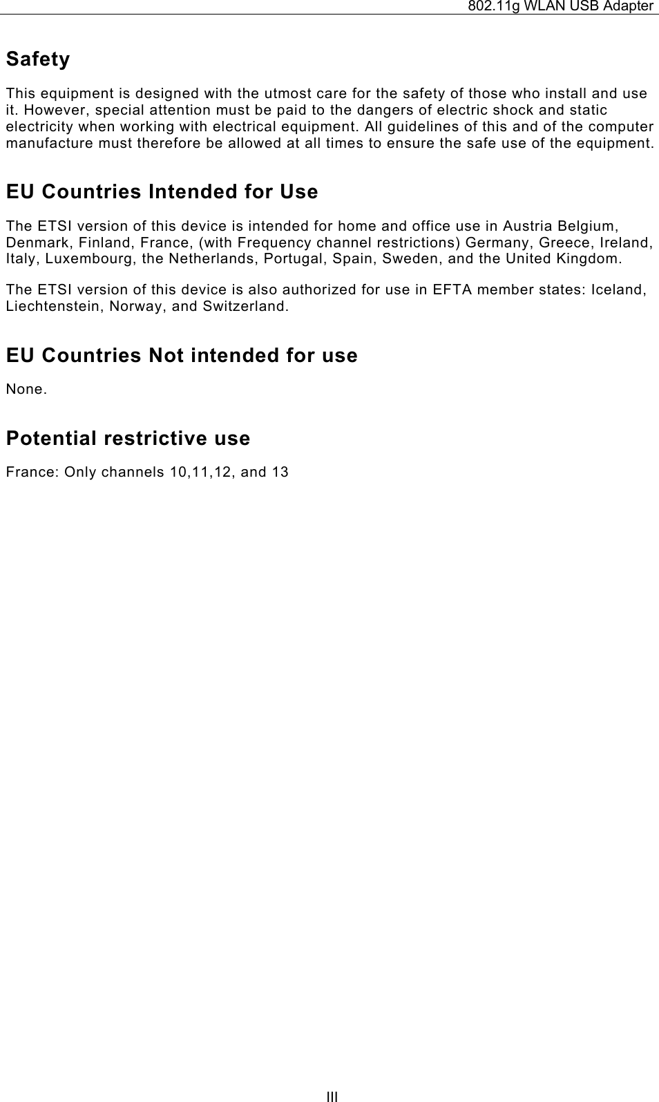 802.11g WLAN USB Adapter  IIISafety This equipment is designed with the utmost care for the safety of those who install and use it. However, special attention must be paid to the dangers of electric shock and static electricity when working with electrical equipment. All guidelines of this and of the computer manufacture must therefore be allowed at all times to ensure the safe use of the equipment. EU Countries Intended for Use  The ETSI version of this device is intended for home and office use in Austria Belgium, Denmark, Finland, France, (with Frequency channel restrictions) Germany, Greece, Ireland, Italy, Luxembourg, the Netherlands, Portugal, Spain, Sweden, and the United Kingdom. The ETSI version of this device is also authorized for use in EFTA member states: Iceland, Liechtenstein, Norway, and Switzerland. EU Countries Not intended for use  None. Potential restrictive use France: Only channels 10,11,12, and 13 