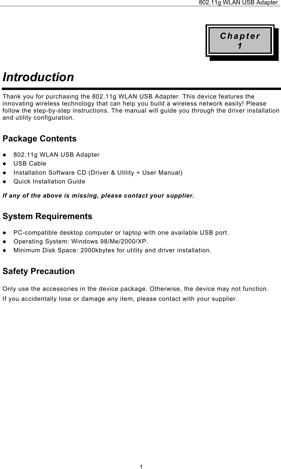 802.11g WLAN USB Adapter  1Chapter 1 Introduction  Thank you for purchasing the 802.11g WLAN USB Adapter. This device features the innovating wireless technology that can help you build a wireless network easily! Please follow the step-by-step instructions. The manual will guide you through the driver installation and utility configuration. Package Contents z 802.11g WLAN USB Adapter z USB Cable z Installation Software CD (Driver &amp; Utility + User Manual) z Quick Installation Guide  If any of the above is missing, please contact your supplier. System Requirements z PC-compatible desktop computer or laptop with one available USB port. z Operating System: Windows 98/Me/2000/XP.  z Minimum Disk Space: 2000kbytes for utility and driver installation. Safety Precaution Only use the accessories in the device package. Otherwise, the device may not function.  If you accidentally lose or damage any item, please contact with your supplier.                      