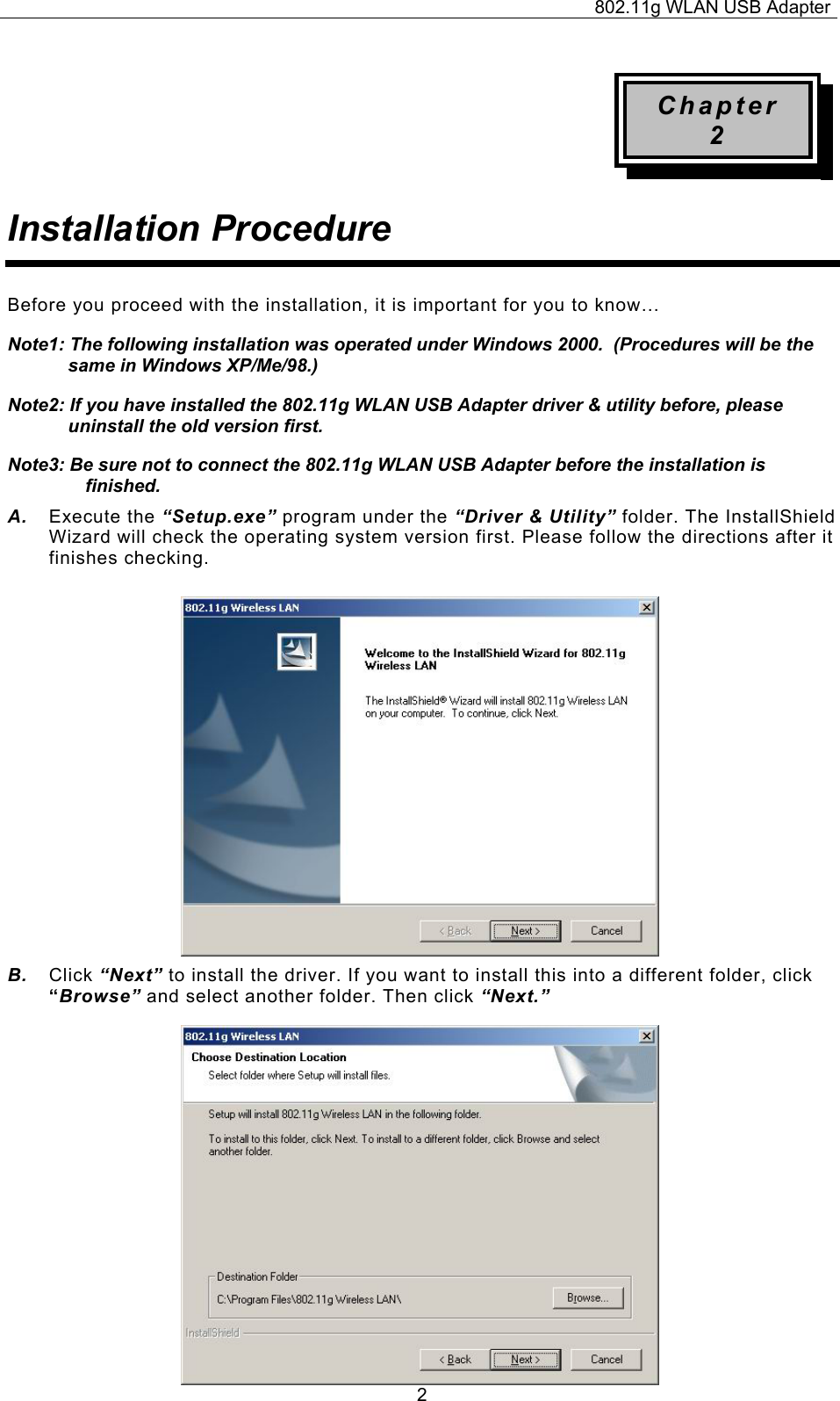 802.11g WLAN USB Adapter  2Chapter 2 Installation Procedure Before you proceed with the installation, it is important for you to know… Note1: The following installation was operated under Windows 2000.  (Procedures will be the same in Windows XP/Me/98.) Note2: If you have installed the 802.11g WLAN USB Adapter driver &amp; utility before, please uninstall the old version first. Note3: Be sure not to connect the 802.11g WLAN USB Adapter before the installation is finished. A.  Execute the “Setup.exe” program under the “Driver &amp; Utility” folder. The InstallShield Wizard will check the operating system version first. Please follow the directions after it finishes checking.            B.  Click “Next” to install the driver. If you want to install this into a different folder, click “Browse” and select another folder. Then click “Next.”                  