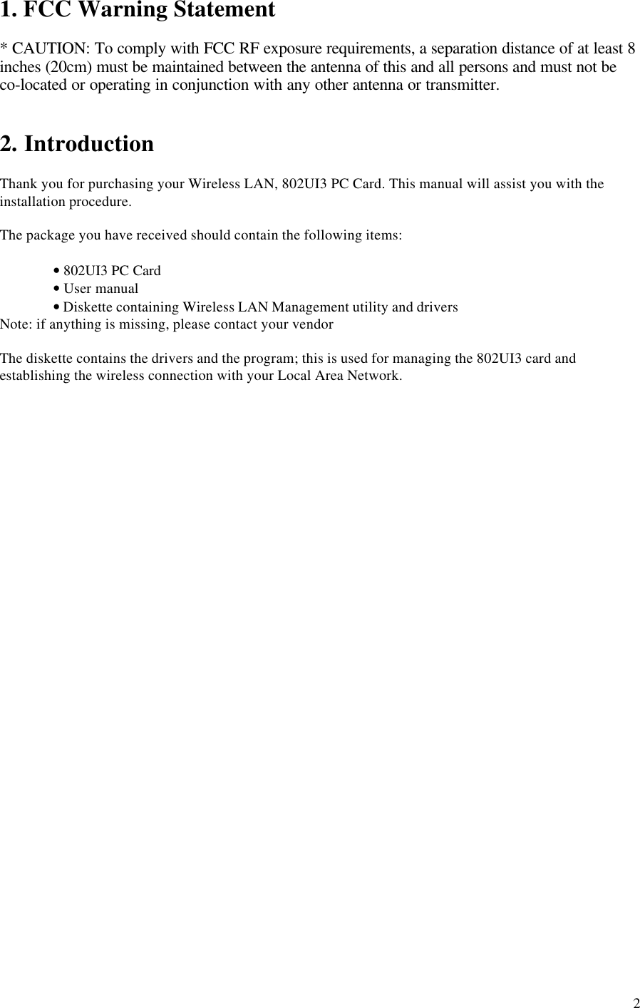 21. FCC Warning Statement* CAUTION: To comply with FCC RF exposure requirements, a separation distance of at least 8inches (20cm) must be maintained between the antenna of this and all persons and must not beco-located or operating in conjunction with any other antenna or transmitter.2. IntroductionThank you for purchasing your Wireless LAN, 802UI3 PC Card. This manual will assist you with theinstallation procedure.The package you have received should contain the following items:• 802UI3 PC Card• User manual• Diskette containing Wireless LAN Management utility and driversNote: if anything is missing, please contact your vendorThe diskette contains the drivers and the program; this is used for managing the 802UI3 card andestablishing the wireless connection with your Local Area Network.