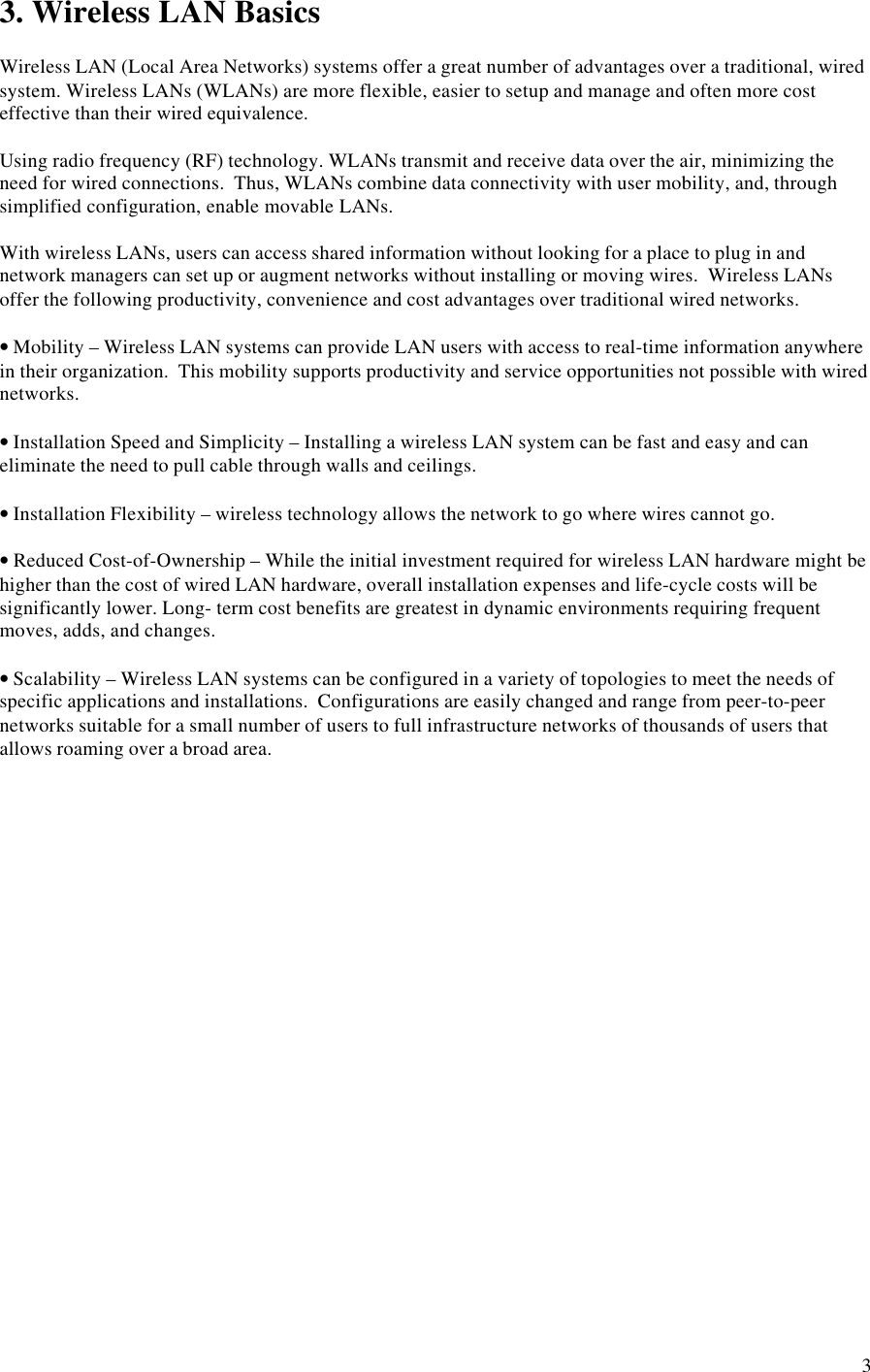 33. Wireless LAN BasicsWireless LAN (Local Area Networks) systems offer a great number of advantages over a traditional, wiredsystem. Wireless LANs (WLANs) are more flexible, easier to setup and manage and often more costeffective than their wired equivalence.Using radio frequency (RF) technology. WLANs transmit and receive data over the air, minimizing theneed for wired connections.  Thus, WLANs combine data connectivity with user mobility, and, throughsimplified configuration, enable movable LANs.With wireless LANs, users can access shared information without looking for a place to plug in andnetwork managers can set up or augment networks without installing or moving wires.  Wireless LANsoffer the following productivity, convenience and cost advantages over traditional wired networks.• Mobility – Wireless LAN systems can provide LAN users with access to real-time information anywherein their organization.  This mobility supports productivity and service opportunities not possible with wirednetworks.• Installation Speed and Simplicity – Installing a wireless LAN system can be fast and easy and caneliminate the need to pull cable through walls and ceilings.• Installation Flexibility – wireless technology allows the network to go where wires cannot go.• Reduced Cost-of-Ownership – While the initial investment required for wireless LAN hardware might behigher than the cost of wired LAN hardware, overall installation expenses and life-cycle costs will besignificantly lower. Long- term cost benefits are greatest in dynamic environments requiring frequentmoves, adds, and changes.• Scalability – Wireless LAN systems can be configured in a variety of topologies to meet the needs ofspecific applications and installations.  Configurations are easily changed and range from peer-to-peernetworks suitable for a small number of users to full infrastructure networks of thousands of users thatallows roaming over a broad area.