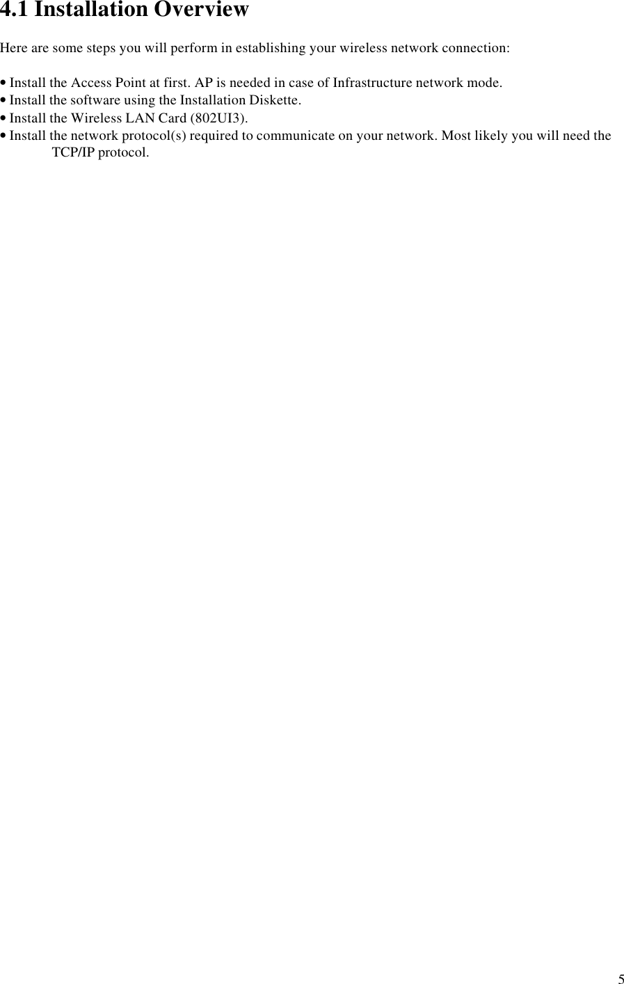 54.1 Installation OverviewHere are some steps you will perform in establishing your wireless network connection:• Install the Access Point at first. AP is needed in case of Infrastructure network mode.• Install the software using the Installation Diskette.• Install the Wireless LAN Card (802UI3).• Install the network protocol(s) required to communicate on your network. Most likely you will need theTCP/IP protocol.