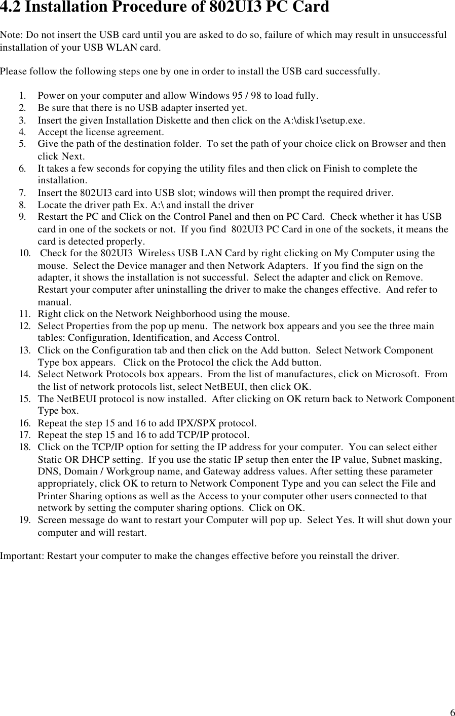 64.2 Installation Procedure of 802UI3 PC CardNote: Do not insert the USB card until you are asked to do so, failure of which may result in unsuccessfulinstallation of your USB WLAN card.Please follow the following steps one by one in order to install the USB card successfully.1. Power on your computer and allow Windows 95 / 98 to load fully.2. Be sure that there is no USB adapter inserted yet.3. Insert the given Installation Diskette and then click on the A:\disk1\setup.exe.4. Accept the license agreement.5. Give the path of the destination folder.  To set the path of your choice click on Browser and thenclick Next.6. It takes a few seconds for copying the utility files and then click on Finish to complete theinstallation.7. Insert the 802UI3 card into USB slot; windows will then prompt the required driver.8. Locate the driver path Ex. A:\ and install the driver9. Restart the PC and Click on the Control Panel and then on PC Card.  Check whether it has USBcard in one of the sockets or not.  If you find  802UI3 PC Card in one of the sockets, it means thecard is detected properly.10.  Check for the 802UI3  Wireless USB LAN Card by right clicking on My Computer using themouse.  Select the Device manager and then Network Adapters.  If you find the sign on theadapter, it shows the installation is not successful.  Select the adapter and click on Remove.Restart your computer after uninstalling the driver to make the changes effective.  And refer tomanual.11. Right click on the Network Neighborhood using the mouse.12. Select Properties from the pop up menu.  The network box appears and you see the three maintables: Configuration, Identification, and Access Control.13. Click on the Configuration tab and then click on the Add button.  Select Network ComponentType box appears.   Click on the Protocol the click the Add button.14. Select Network Protocols box appears.  From the list of manufactures, click on Microsoft.  Fromthe list of network protocols list, select NetBEUI, then click OK.15. The NetBEUI protocol is now installed.  After clicking on OK return back to Network ComponentType box.16. Repeat the step 15 and 16 to add IPX/SPX protocol.17. Repeat the step 15 and 16 to add TCP/IP protocol.18. Click on the TCP/IP option for setting the IP address for your computer.  You can select eitherStatic OR DHCP setting.  If you use the static IP setup then enter the IP value, Subnet masking,DNS, Domain / Workgroup name, and Gateway address values. After setting these parameterappropriately, click OK to return to Network Component Type and you can select the File andPrinter Sharing options as well as the Access to your computer other users connected to thatnetwork by setting the computer sharing options.  Click on OK.19. Screen message do want to restart your Computer will pop up.  Select Yes. It will shut down yourcomputer and will restart.Important: Restart your computer to make the changes effective before you reinstall the driver.