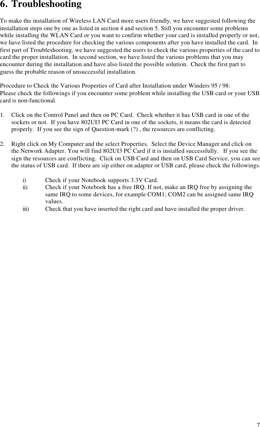 76. TroubleshootingTo make the installation of Wireless LAN Card more users friendly, we have suggested following theinstallation steps one by one as listed in section 4 and section 5. Still you encounter some problemswhile installing the WLAN Card or you want to confirm whether your card is installed properly or not,we have listed the procedure for checking the various components after you have installed the card.  Infirst part of Troubleshooting, we have suggested the users to check the various properties of the card tocard the proper installation.  In second section, we have listed the various problems that you mayencounter during the installation and have also listed the possible solution.  Check the first part toguess the probable reason of unsuccessful installation.Procedure to Check the Various Properties of Card after Installation under Winders 95 / 98:Please check the followings if you encounter some problem while installing the USB card or your USBcard is non-functional.1. Click on the Control Panel and then on PC Card.  Check whether it has USB card in one of thesockets or not.  If you have 802UI3 PC Card in one of the sockets, it means the card is detectedproperly.  If you see the sign of Question-mark (?) , the resources are conflicting.2. Right click on My Computer and the select Properties.  Select the Device Manager and click onthe Network Adapter. You will find 802UI3 PC Card if it is installed successfully.   If you see thesign the resources are conflicting.  Click on USB Card and then on USB Card Service, you can seethe status of USB card.  If there are sip either on adapter or USB card, please check the followings.i) Check if your Notebook supports 3.3V Card.ii) Check if your Notebook has a free IRQ. If not, make an IRQ free by assigning thesame IRQ to some devices, for example COM1; COM2 can be assigned same IRQvalues.iii) Check that you have inserted the right card and have installed the proper driver.