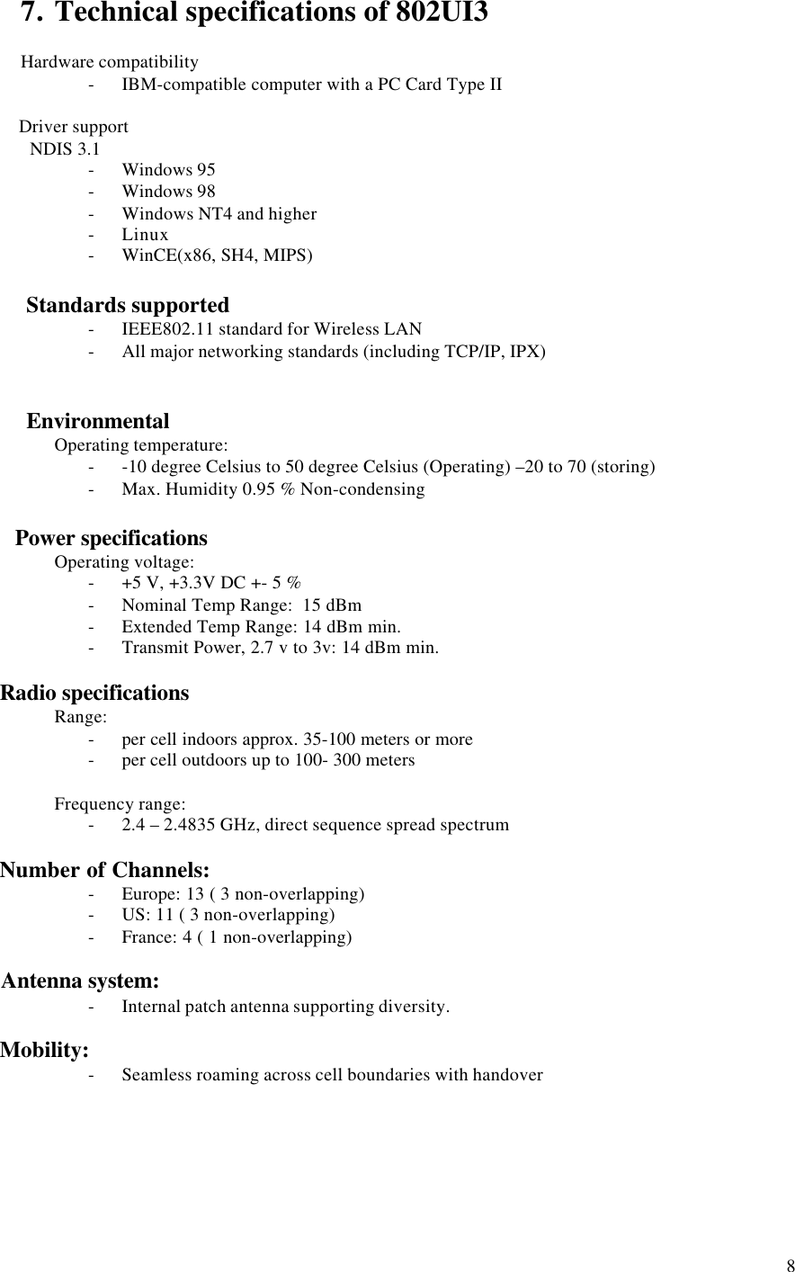 87. Technical specifications of 802UI3Hardware compatibility- IBM-compatible computer with a PC Card Type II       Driver support         NDIS 3.1- Windows 95- Windows 98- Windows NT4 and higher- Linux- WinCE(x86, SH4, MIPS)       Standards supported- IEEE802.11 standard for Wireless LAN- All major networking standards (including TCP/IP, IPX)       EnvironmentalOperating temperature:- -10 degree Celsius to 50 degree Celsius (Operating) –20 to 70 (storing)- Max. Humidity 0.95 % Non-condensing     Power specificationsOperating voltage:- +5 V, +3.3V DC +- 5 %- Nominal Temp Range:  15 dBm- Extended Temp Range: 14 dBm min.- Transmit Power, 2.7 v to 3v: 14 dBm min.   Radio specificationsRange:- per cell indoors approx. 35-100 meters or more- per cell outdoors up to 100- 300 metersFrequency range:- 2.4 – 2.4835 GHz, direct sequence spread spectrum   Number of Channels:- Europe: 13 ( 3 non-overlapping)- US: 11 ( 3 non-overlapping)- France: 4 ( 1 non-overlapping)   Antenna system:- Internal patch antenna supporting diversity.   Mobility:- Seamless roaming across cell boundaries with handover