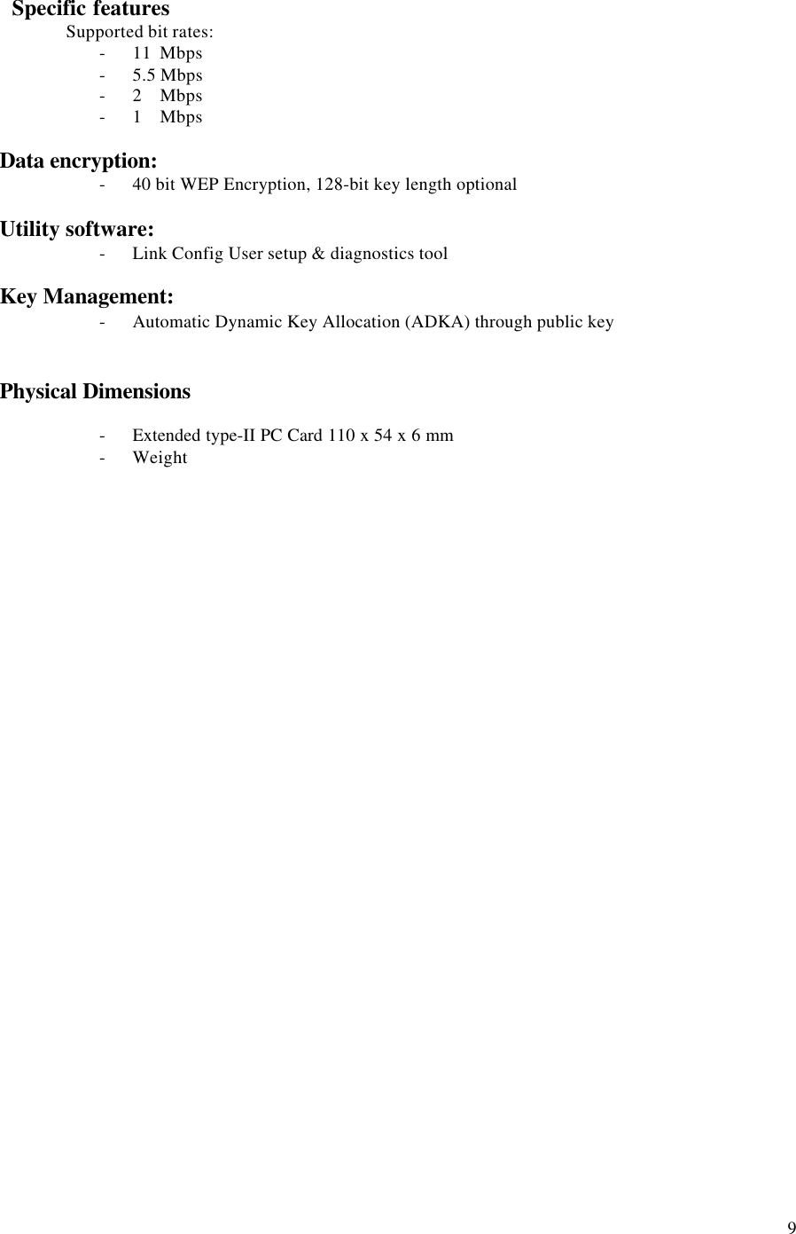 9   Specific featuresSupported bit rates:- 11  Mbps- 5.5 Mbps- 2    Mbps- 1    MbpsData encryption:- 40 bit WEP Encryption, 128-bit key length optionalUtility software:- Link Config User setup &amp; diagnostics toolKey Management:- Automatic Dynamic Key Allocation (ADKA) through public keyPhysical Dimensions- Extended type-II PC Card 110 x 54 x 6 mm- Weight