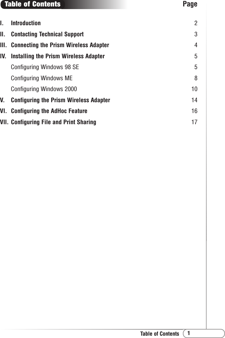 1Table of Contentsl. Introduction 2ll. Contacting Technical Support 3lll. Connecting the Prism Wireless Adapter 4lV. Installing the Prism Wireless Adapter 5Configuring Windows 98 SE 5Configuring Windows ME 8Configuring Windows 2000  10V. Configuring the Prism Wireless Adapter 14Vl. Configuring the AdHoc Feature 16Vll. Configuring File and Print Sharing 17Table of Contents Page