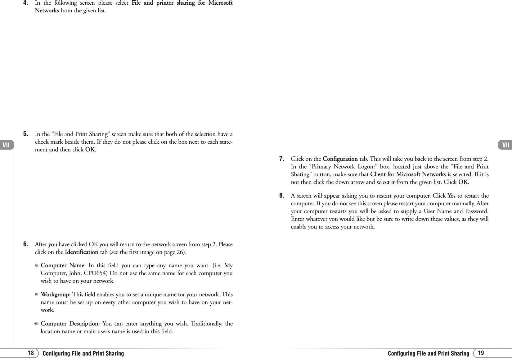 Vll19Configuring File and Print SharingVll18 Configuring File and Print Sharing4. In the following screen please select File and printer sharing for MicrosoftNetworks from the given list.5. In the “File and Print Sharing” screen make sure that both of the selection have acheck mark beside them. If they do not please click on the box next to each state-ment and then click OK.6. After you have clicked OK you will return to the network screen from step 2. Pleaseclick on the Identification tab (see the first image on page 26). Computer Name: In this field you can type any name you want. (i.e. MyComputer, John, CPU654) Do not use the same name for each computer youwish to have on your network. Workgroup: This field enables you to set a unique name for your network. Thisname must be set up on every other computer you wish to have on your net-work.Computer Description: You can enter anything you wish. Traditionally, thelocation name or main user’s name is used in this field.7. Click on the Configuration tab. This will take you back to the screen from step 2.In the “Primary Network Logon:” box, located just above the “File and PrintSharing” button, make sure that Client for Microsoft Networks is selected. If it isnot then click the down arrow and select it from the given list. Click OK.8. A screen will appear asking you to restart your computer. Click Yes to restart thecomputer. If you do not see this screen please restart your computer manually. Afteryour computer restarts you will be asked to supply a User Name and Password.Enter whatever you would like but be sure to write down these values, as they willenable you to access your network. 