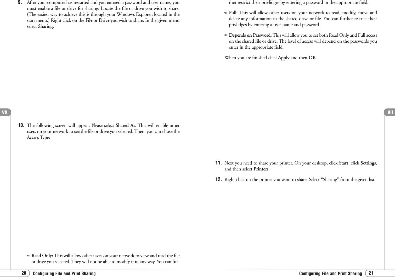 Vll21Configuring File and Print SharingVll20 Configuring File and Print Sharing9. After your computer has restarted and you entered a password and user name, youmust enable a file or drive for sharing. Locate the file or drive you wish to share.(The easiest way to achieve this is through your Windows Explorer, located in thestart menu.) Right click on the File or Drive you wish to share. In the given menuselect Sharing.10. The following screen will appear. Please select Shared As. This will enable otherusers on your network to see the file or drive you selected. Then  you can chose theAccess Type:Read Only: This will allow other users on your network to view and read the fileor drive you selected. They will not be able to modify it in any way. You can fur-ther restrict their privlidges by entering a password in the appropriate field.Full: This will allow other users on your network to read, modify, move anddelete any information in the shared drive or file. You can further restrict theirprivlidges by entering a user name and password.Depends on Password: This will allow you to set both Read Only and Full accesson the shared file or drive. The level of access will depend on the passwords youenter in the appropriate field.When you are finished click Apply and then OK.11. Next you need to share your printer. On your desktop, click Start, click Settings,and then select Printers.12.  Right click on the printer you want to share. Select “Sharing” from the given list.