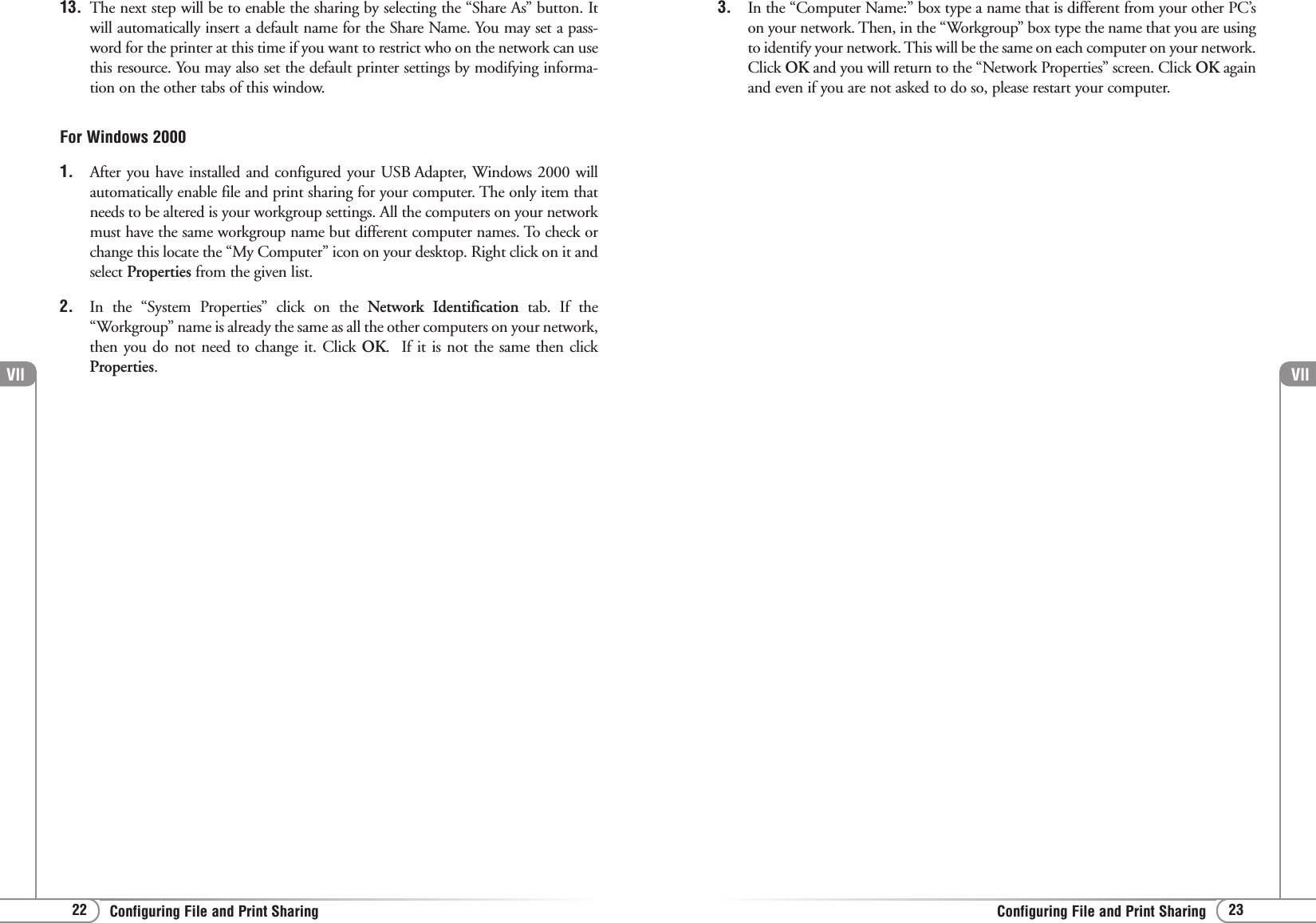 Vll23Configuring File and Print SharingVll22 Configuring File and Print Sharing13. The next step will be to enable the sharing by selecting the “Share As” button. Itwill automatically insert a default name for the Share Name. You may set a pass-word for the printer at this time if you want to restrict who on the network can usethis resource. You may also set the default printer settings by modifying informa-tion on the other tabs of this window. For Windows 20001. After you have installed and configured your USB Adapter, Windows 2000 willautomatically enable file and print sharing for your computer. The only item thatneeds to be altered is your workgroup settings. All the computers on your networkmust have the same workgroup name but different computer names. To check orchange this locate the “My Computer” icon on your desktop. Right click on it andselect Properties from the given list.2. In the “System Properties” click on the Network Identification tab. If the“Workgroup” name is already the same as all the other computers on your network,then you do not need to change it. Click OK.  If it is not the same then clickProperties.3. In the “Computer Name:” box type a name that is different from your other PC’son your network. Then, in the “Workgroup” box type the name that you are usingto identify your network. This will be the same on each computer on your network.Click OK and you will return to the “Network Properties” screen. Click OK againand even if you are not asked to do so, please restart your computer.