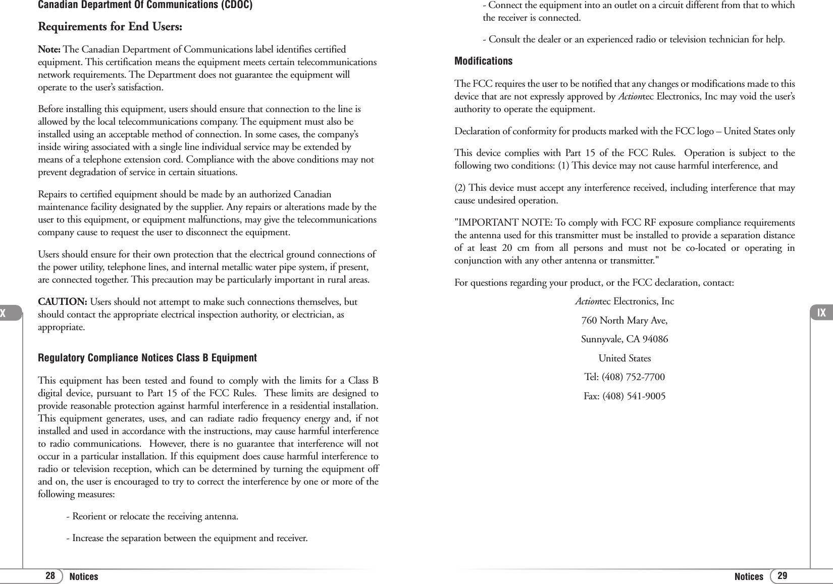 lX29Notices28 NoticesCanadian Department Of Communications (CDOC)Requirements for End Users:Note: The Canadian Department of Communications label identifies certifiedequipment. This certification means the equipment meets certain telecommunicationsnetwork requirements. The Department does not guarantee the equipment willoperate to the user’s satisfaction.Before installing this equipment, users should ensure that connection to the line isallowed by the local telecommunications company. The equipment must also beinstalled using an acceptable method of connection. In some cases, the company’sinside wiring associated with a single line individual service may be extended bymeans of a telephone extension cord. Compliance with the above conditions may notprevent degradation of service in certain situations.Repairs to certified equipment should be made by an authorized Canadianmaintenance facility designated by the supplier. Any repairs or alterations made by theuser to this equipment, or equipment malfunctions, may give the telecommunicationscompany cause to request the user to disconnect the equipment.Users should ensure for their own protection that the electrical ground connections ofthe power utility, telephone lines, and internal metallic water pipe system, if present,are connected together. This precaution may be particularly important in rural areas.CAUTION: Users should not attempt to make such connections themselves, butshould contact the appropriate electrical inspection authority, or electrician, asappropriate.Regulatory Compliance Notices Class B EquipmentThis equipment has been tested and found to comply with the limits for a Class Bdigital device, pursuant to Part 15 of the FCC Rules.  These limits are designed toprovide reasonable protection against harmful interference in a residential installation.This equipment generates, uses, and can radiate radio frequency energy and, if notinstalled and used in accordance with the instructions, may cause harmful interferenceto radio communications.  However, there is no guarantee that interference will notoccur in a particular installation. If this equipment does cause harmful interference toradio or television reception, which can be determined by turning the equipment offand on, the user is encouraged to try to correct the interference by one or more of thefollowing measures:- Reorient or relocate the receiving antenna.- Increase the separation between the equipment and receiver.X- Connect the equipment into an outlet on a circuit different from that to whichthe receiver is connected.- Consult the dealer or an experienced radio or television technician for help.ModificationsThe FCC requires the user to be notified that any changes or modifications made to thisdevice that are not expressly approved by Actiontec Electronics, Inc may void the user’sauthority to operate the equipment.Declaration of conformity for products marked with the FCC logo – United States onlyThis device complies with Part 15 of the FCC Rules.  Operation is subject to thefollowing two conditions: (1) This device may not cause harmful interference, and (2) This device must accept any interference received, including interference that maycause undesired operation.&quot;IMPORTANT NOTE: To comply with FCC RF exposure compliance requirementsthe antenna used for this transmitter must be installed to provide a separation distanceof at least 20 cm from all persons and must not be co-located or operating inconjunction with any other antenna or transmitter.&quot;For questions regarding your product, or the FCC declaration, contact:Actiontec Electronics, Inc760 North Mary Ave,Sunnyvale, CA 94086United StatesTel: (408) 752-7700 Fax: (408) 541-9005