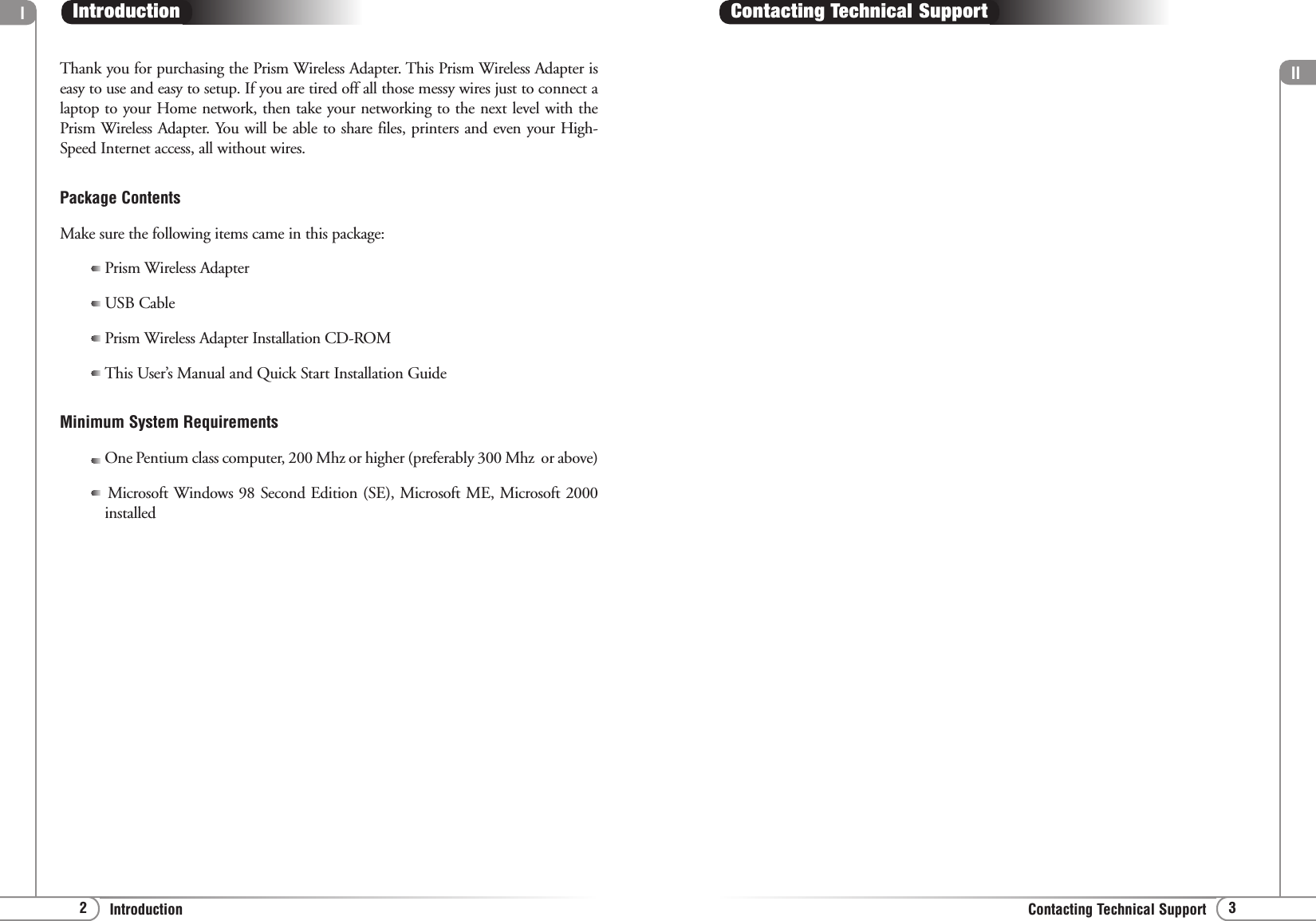 ll3Contacting Technical Supportl2IntroductionContacting Technical SupportThank you for purchasing the Prism Wireless Adapter. This Prism Wireless Adapter iseasy to use and easy to setup. If you are tired off all those messy wires just to connect alaptop to your Home network, then take your networking to the next level with thePrism Wireless Adapter. You will be able to share files, printers and even your High-Speed Internet access, all without wires. Package ContentsMake sure the following items came in this package:Prism Wireless AdapterUSB CablePrism Wireless Adapter Installation CD-ROMThis User’s Manual and Quick Start Installation GuideMinimum System RequirementsOne Pentium class computer, 200 Mhz or higher (preferably 300 Mhz  or above)Microsoft Windows 98 Second Edition (SE), Microsoft ME, Microsoft 2000installedIntroduction
