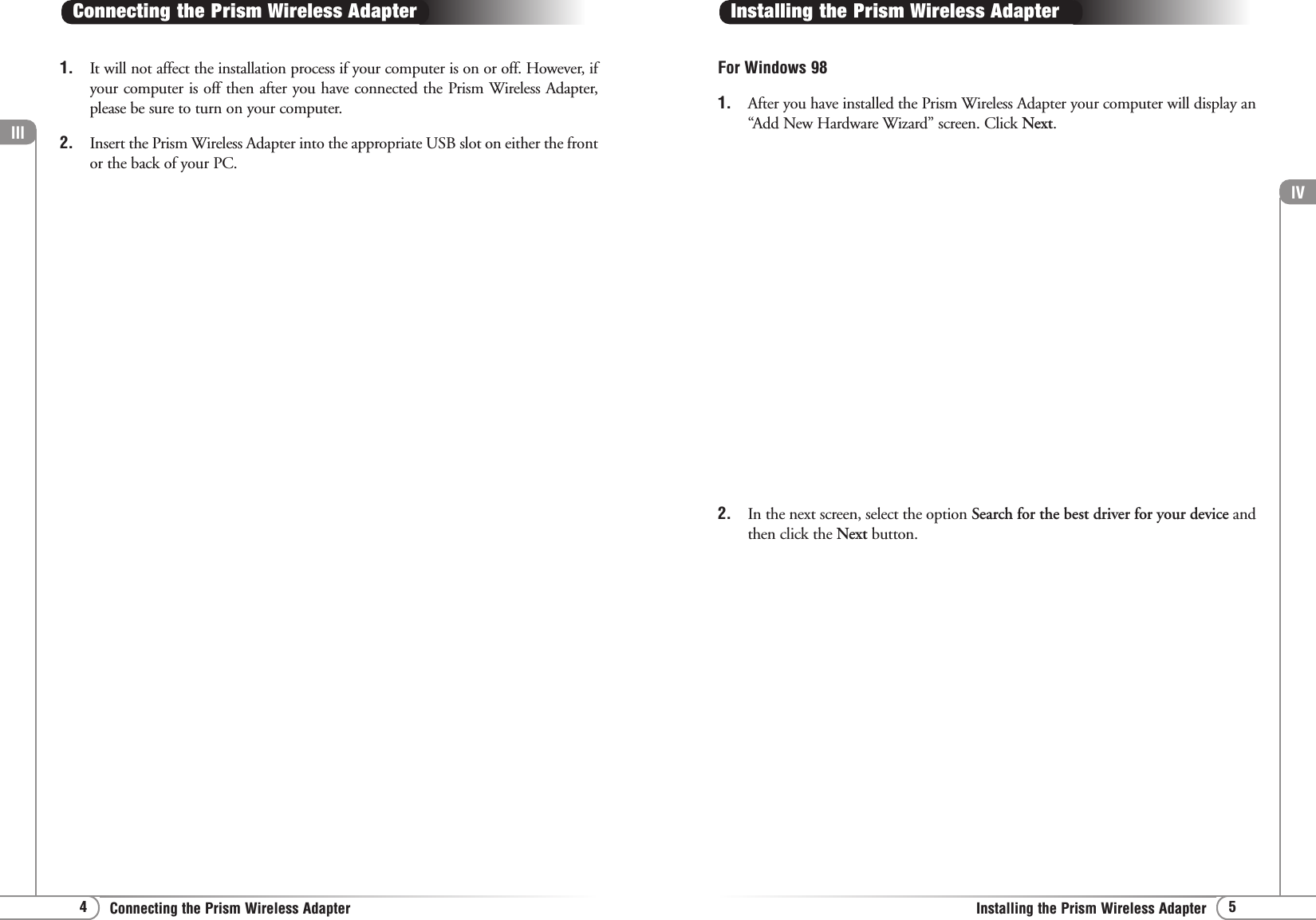 lV5Installing the Prism Wireless Adapterlll4Connecting the Prism Wireless Adapter1. It will not affect the installation process if your computer is on or off. However, ifyour computer is off then after you have connected the Prism Wireless Adapter,please be sure to turn on your computer.2. Insert the Prism Wireless Adapter into the appropriate USB slot on either the frontor the back of your PC.Connecting the Prism Wireless AdapterFor Windows 98 1. After you have installed the Prism Wireless Adapter your computer will display an“Add New Hardware Wizard” screen. Click Next.Installing the Prism Wireless Adapter2. In the next screen, select the option Search for the best driver for your device andthen click the Next button.