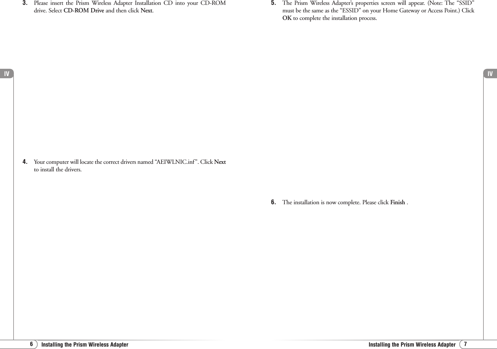 lV7Installing the Prism Wireless AdapterlV6Installing the Prism Wireless Adapter3. Please insert the Prism Wireless Adapter Installation CD into your CD-ROMdrive. Select CD-ROM Drive and then click Next.4. Your computer will locate the correct drivers named “AEIWLNIC.inf”. Click Nextto install the drivers.5. The Prism Wireless Adapter’s properties screen will appear. (Note: The “SSID”must be the same as the “ESSID” on your Home Gateway or Access Point.) ClickOK to complete the installation process. 6. The installation is now complete. Please click Finish .